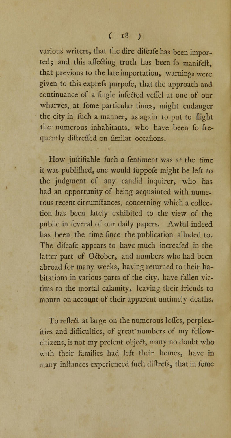 various writers, that the dire difeafe has been impor- ted; and this affecting truth has been fo manifeft, that previous to the late importation, warnings were given to this exprefs purpofe, that the approach and continuance of a fingle infected veffel at one of our wharves, at fome particular times, might endanger the city in fuch a manner, as again to put to flight the numerous inhabitants, who have been fo fre- quently diftrefled on fimilar occafions. How juftifiable fuch a fentiment was at the time it was publifhed, one would fuppofe might be left to the judgment of any candid inquirer, who has had an opportunity of being acquainted with nume- rous recent circumftances, concerning which a collec- tion has been lately exhibited to the view of the public in feveral of our daily papers. Awful indeed has been the time fince the publication alluded to. The difeafe appears to have much increafed in the latter part of October, and numbers who had been abroad for many weeks, having returned to their ha- bitations in various parts of the city, have fallen vic- tims to the mortal calamity, leaving their friends to mourn on account of their apparent untimely deaths. To reflect at large on the numerous loflfes, perplex- ities and difficulties, of great numbers of my fellow- citizens, is not my prefent object;, many no doubt who with their families had left their homes, have in many inftances experienced fuch diflrefs, that in fome