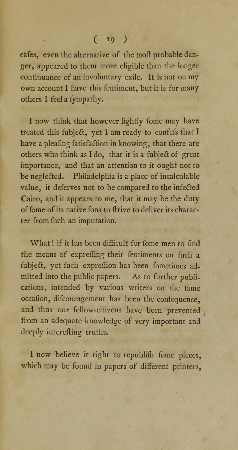 ( '9 ) cafes, even the alternative of the moft probable dan- ger, appeared to them more eligible than the longer continuance of an involuntary exile. It is not on my own account I have this fentiment, but it is for many others I feel a fympathy. I now think that however lightly fome may have treated this fubjeft, yet I am ready to confefs that I have a pleafing fatisfa&ion in knowing, that there are others who think as I do, that it is a fubjecT: of great importance, and that an attention to it ought not to be negle&ed. Philadelphia is a place of incalculable value, it deferves not to be compared to the infe&ed Cairo, and it appears to me, that it may be the duty of fome of its native fons to drive to deliver its charac- ter from fuch an imputation. What! if it has been difficult for fome men to find the means of expreffing their fentiments on fuch a fubje<5t, yet fuch expreffion has been fometimes ad- mitted into the public papers. As to further publi- cations, intended by various writers on the fame occafion, difcouragement has been the confequence, and thus our fellow-citizens have been prevented from an adequate knowledge of very important and deeply interefting truths. I now believe it right to republifh fome pieces, which may be found in papers of different printers,