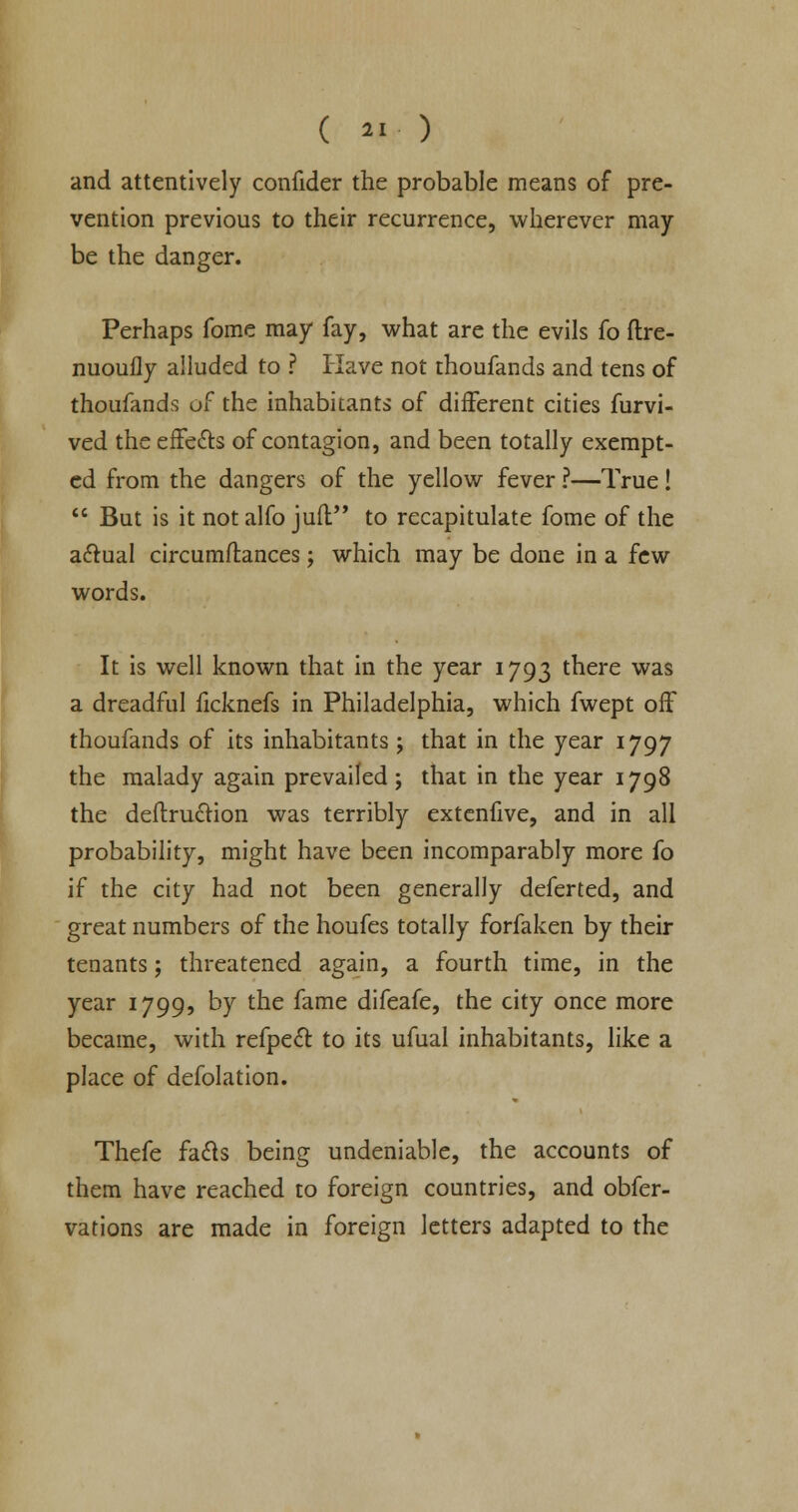 and attentively confider the probable means of pre- vention previous to their recurrence, wherever may be the danger. Perhaps fome may fay, what are the evils fo ftre- nuoufly alluded to ? Have not thoufands and tens of thoufands of the inhabitants of different cities furvi- ved the effects of contagion, and been totally exempt- ed from the dangers of the yellow fever ?—True! But is it not alfo jufl to recapitulate fome of the a£tual circumftances; which may be done in a few words. It is well known that in the year 1793 there was a dreadful ficknefs in Philadelphia, which fwept off thoufands of its inhabitants; that in the year 1797 the malady again prevailed; that in the year 1798 the deftru&ion was terribly extenfive, and in all probability, might have been incomparably more fo if the city had not been generally deferted, and great numbers of the houfes totally forfaken by their tenants; threatened again, a fourth time, in the year 1799, by the fame difeafe, the city once more became, with refpeft to its ufual inhabitants, like a place of defolation. Thefe facls being undeniable, the accounts of them have reached to foreign countries, and obfer- vations are made in foreign letters adapted to the
