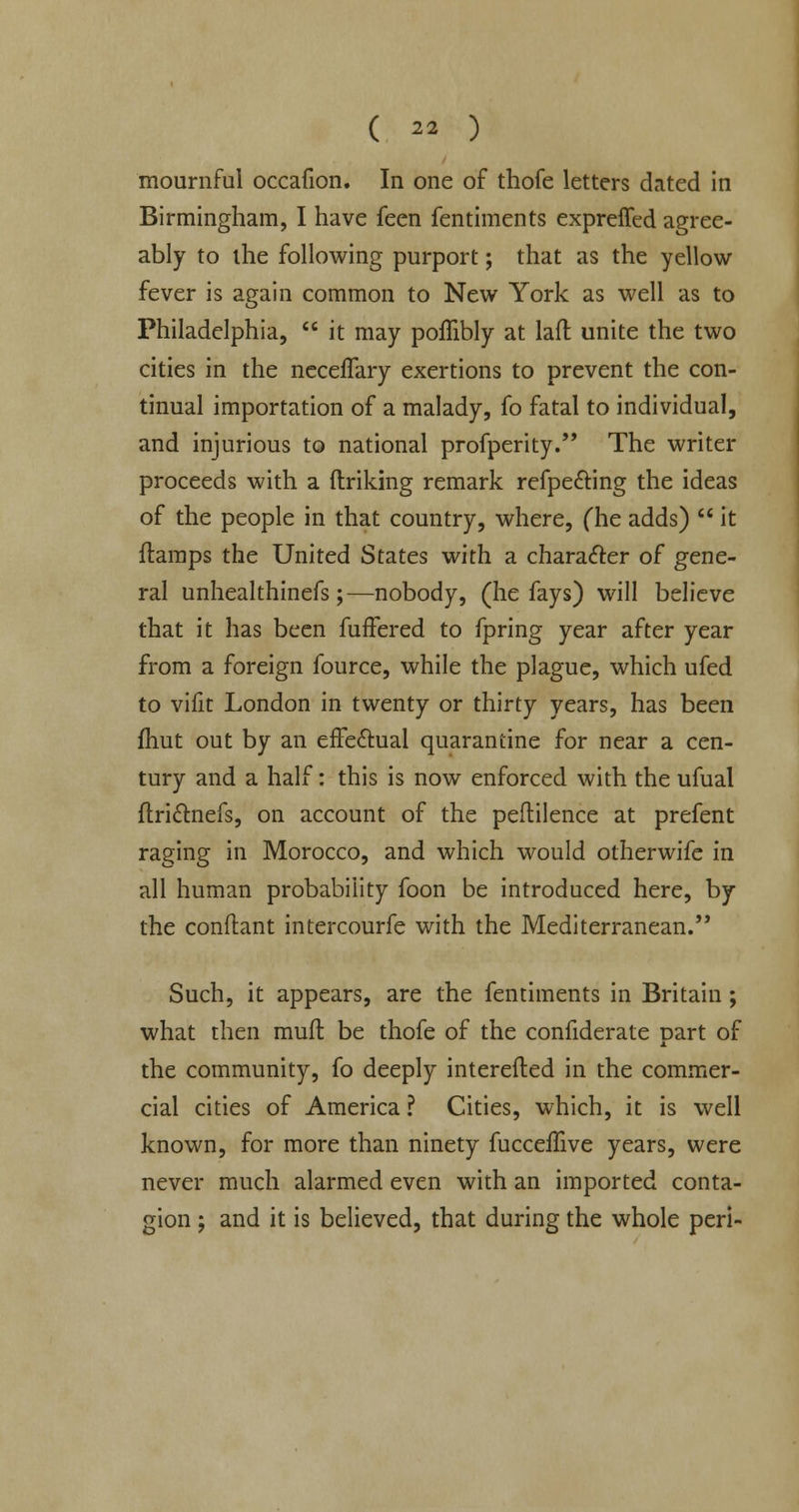 mournful occafion. In one of thofe letters dated in Birmingham, I have feen fentiments expreffed agree- ably to the following purport; that as the yellow fever is again common to New York as well as to Philadelphia, it may poffibly at lad unite the two cities in the neceflary exertions to prevent the con- tinual importation of a malady, fo fatal to individual, and injurious to national profperity. The writer proceeds with a (Inking remark refpe&ing the ideas of the people in that country, where, (he adds) it {lamps the United States with a character of gene- ral unhealthinefs ;—nobody, (he fays) will believe that it has been fuffered to fpring year after year from a foreign fource, while the plague, which ufed to vifit London in twenty or thirty years, has been fhut out by an efFe&ual quarantine for near a cen- tury and a half: this is now enforced with the ufual ftri&nefs, on account of the peftilence at prefent raging in Morocco, and which would otherwife in all human probability foon be introduced here, by the conftant intercourfe with the Mediterranean. Such, it appears, are the fentiments in Britain; what then mud be thofe of the confiderate Dart of the community, fo deeply interefted in the commer- cial cities of America ? Cities, which, it is well known, for more than ninety fucceffive years, were never much alarmed even with an imported conta- gion ; and it is believed, that during the whole peri-