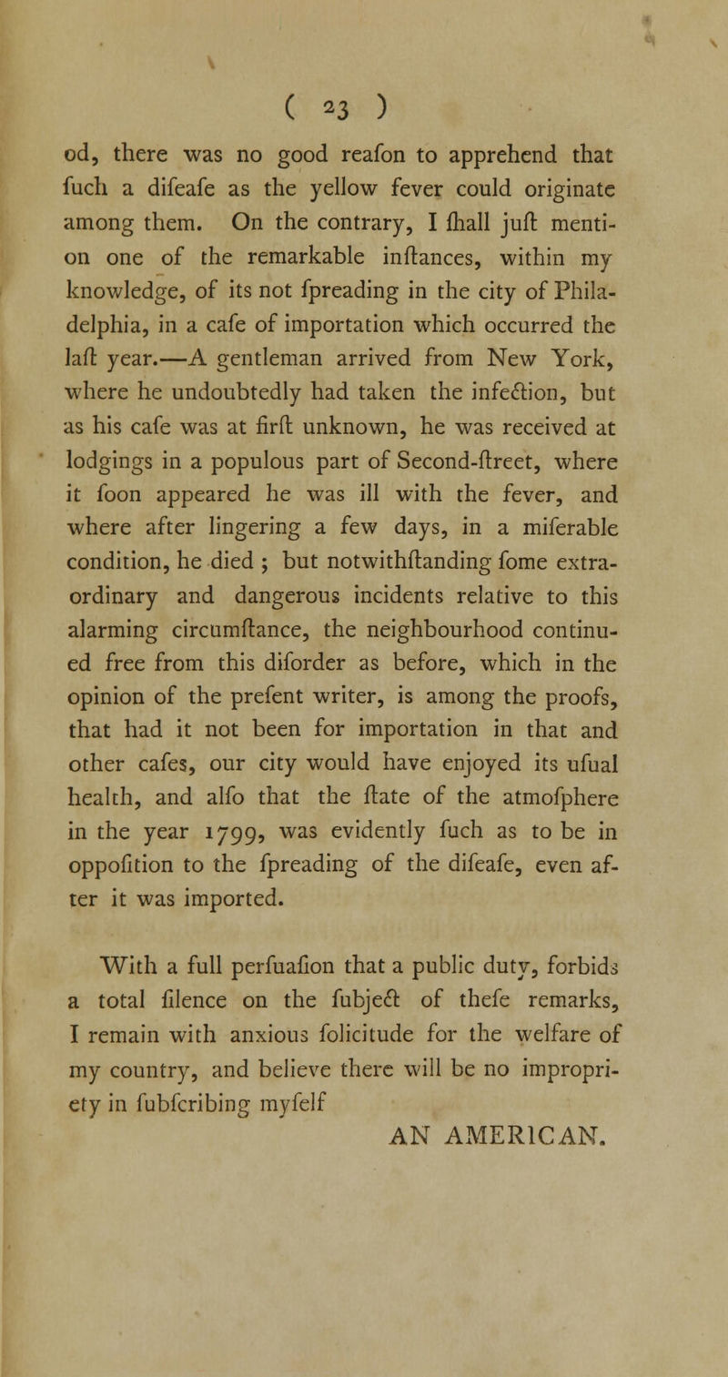 od, there was no good reafon to apprehend that fuch a difeafe as the yellow fever could originate among them. On the contrary, I fhall juft menti- on one of the remarkable inftances, within my knowledge, of its not fpreading in the city of Phila- delphia, in a cafe of importation which occurred the laft year.—A gentleman arrived from New York, where he undoubtedly had taken the infection, but as his cafe was at firft unknown, he was received at lodgings in a populous part of Second-ftreet, where it foon appeared he was ill with the fever, and where after lingering a few days, in a miferable condition, he died ; but notwithstanding fome extra- ordinary and dangerous incidents relative to this alarming circumftance, the neighbourhood continu- ed free from this diforder as before, which in the opinion of the prefent writer, is among the proofs, that had it not been for importation in that and other cafes, our city would have enjoyed its ufual health, and alfo that the Mate of the atmofphere in the year 1799, was evidently fuch as to be in oppofition to the fpreading of the difeafe, even af- ter it was imported. With a full perfuafion that a public duty, forbids a total filence on the fubjeft of thefe remarks, I remain with anxious folicitude for the welfare of my country, and believe there will be no impropri- ety in fubferibing myfelf AN AMERICAN.