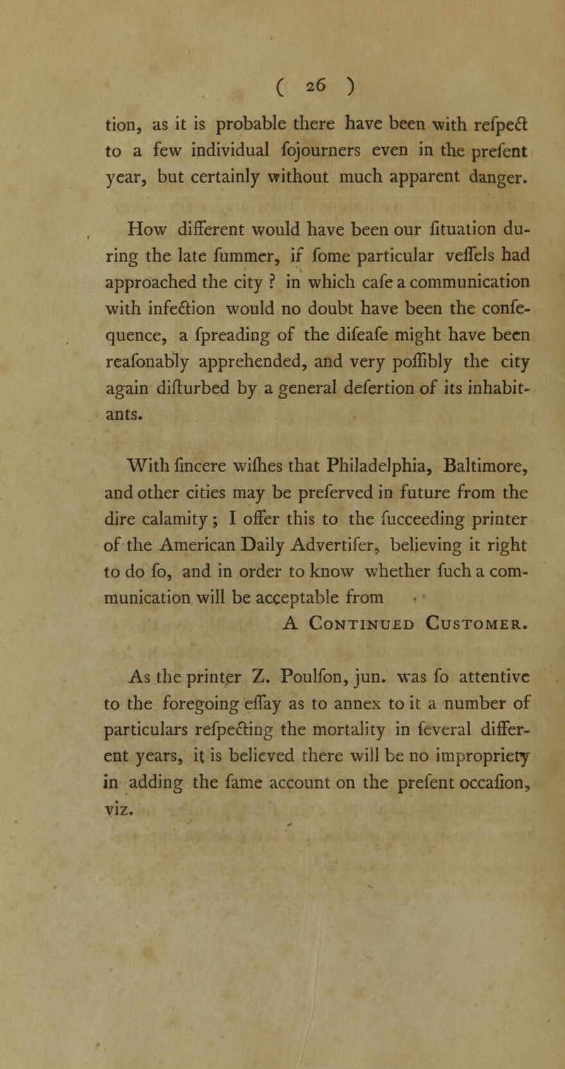 tion, as it is probable there have been with refpecT: to a few individual fojourners even in the prefent year, but certainly without much apparent danger. How different would have been our fituation du- ring the late fummer, if fome particular velfels had approached the city ? in which cafe a communication with infection would no doubt have been the confe- quence, a fpreading of the difeafe might have been reafonably apprehended, and very poffibly the city again difturbed by a general defertion of its inhabit- ants. With fmcere wifhes that Philadelphia, Baltimore, and other cities may be preferved in future from the dire calamity; I offer this to the fucceeding printer of the American Daily Advertifer, believing it right to do fo, and in order to know whether fuch a com- munication will be acceptable from A Continued Customer. As the printer Z. Poulfon, jun. was fo attentive to the foregoing effay as to annex to it a number of particulars reflecting the mortality in feveral differ- ent years, it is believed there will be no impropriety in adding the fame account on the prefent occafion, viz.