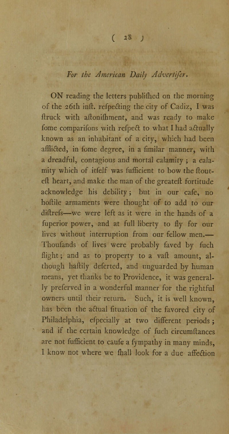 ( *» ; For the American Daily Advert ifer. ON reading the letters publifhed on the morning of the 26th inft. refpecting the city of Cadiz, I was {truck with aftonifhment, and was ready to make fome comparifons with refpect to what I had actually known as an inhabitant of a city, which had been afflicted, in fome degree, in a fimilar manner, with a dreadful, contagious and mortal calamity ; a cala- mity which of itfelf was fufficient to bow the ftout- cfl heart, and make the man of the greateff. fortitude acknowledge his debility; but in our cafe, no hoftile armaments were thought of to add to our diflrefs—we were left as it were in the hands of a fuperior power, and at full liberty to fly for our lives without interruption from our fellow men.— Thoufands of lives were probably faved by fuch flight; and as to property to a vafl amount, al- though haftily deferted, and unguarded by human means, yet thanks be to Providence, it was general- ly preferved in a wonderful manner for the rightful owners until their return. Such, it is well known, has been the actual fituation of the favored city of Philadelphia, efpecially at two different periods ; and if the certain knowledge of fuch circumftances are not fufficient to caufe a fympathy in many minds,