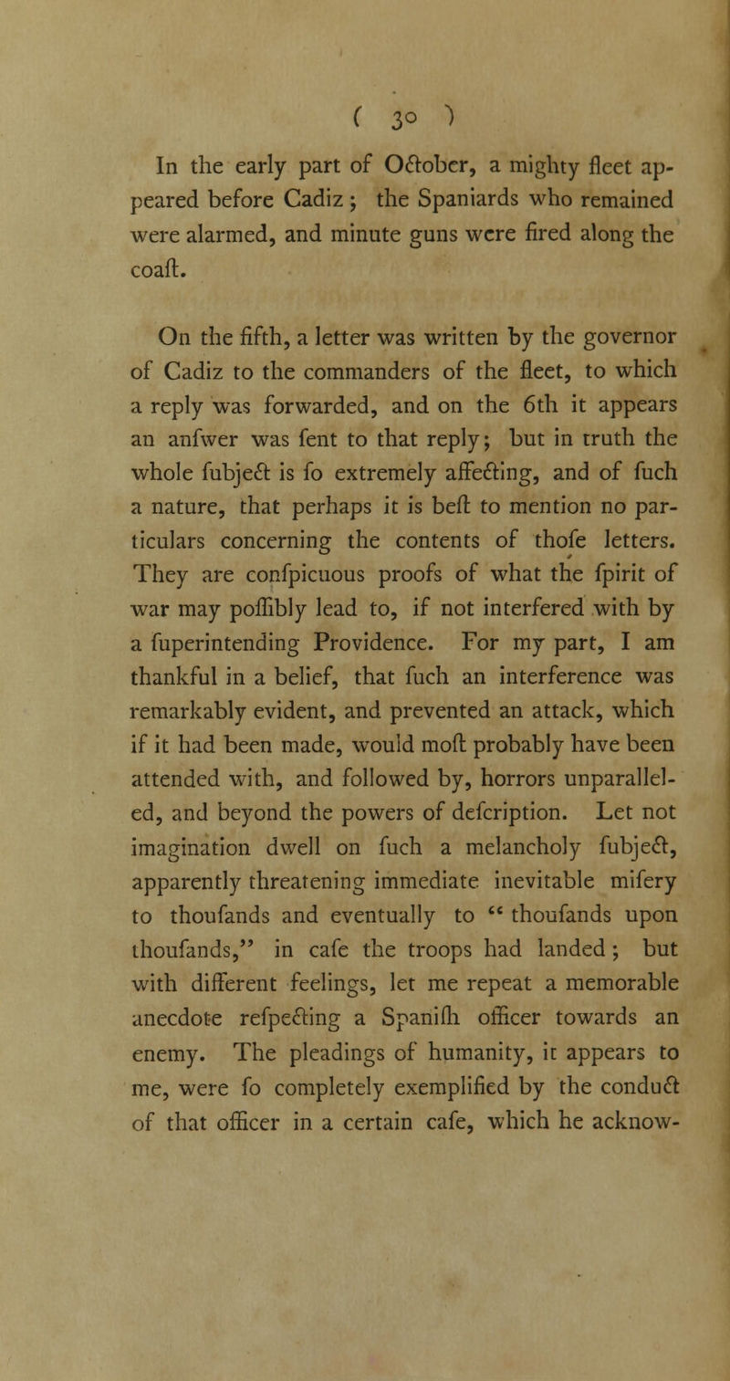 ( 3° ) In the early part of O&obcr, a mighty fleet ap- peared before Cadiz ; the Spaniards who remained were alarmed, and minute guns were fired along the coafl. On the fifth, a letter was written by the governor of Cadiz to the commanders of the fleet, to which a reply was forwarded, and on the 6th it appears an anfwer was fent to that reply; but in truth the whole fubjeel: is fo extremely affedling, and of fuch a nature, that perhaps it is beft to mention no par- ticulars concerning the contents of thofe letters. They are confpicuous proofs of what the fpirit of war may poflibly lead to, if not interfered with by a fuperintending Providence. For my part, I am thankful in a belief, that fuch an interference was remarkably evident, and prevented an attack, which if it had been made, would moft probably have been attended with, and followed by, horrors unparallel- ed, and beyond the powers of defcription. Let not imagination dwell on fuch a melancholy fubjeel:, apparently threatening immediate inevitable mifery to thoufands and eventually to  thoufands upon thoufands, in cafe the troops had landed ; but with different feelings, let me repeat a memorable anecdote refpedling a Spanifh officer towards an enemy. The pleadings of humanity, it appears to me, were fo completely exemplified by the conduct of that officer in a certain cafe, which he acknow-