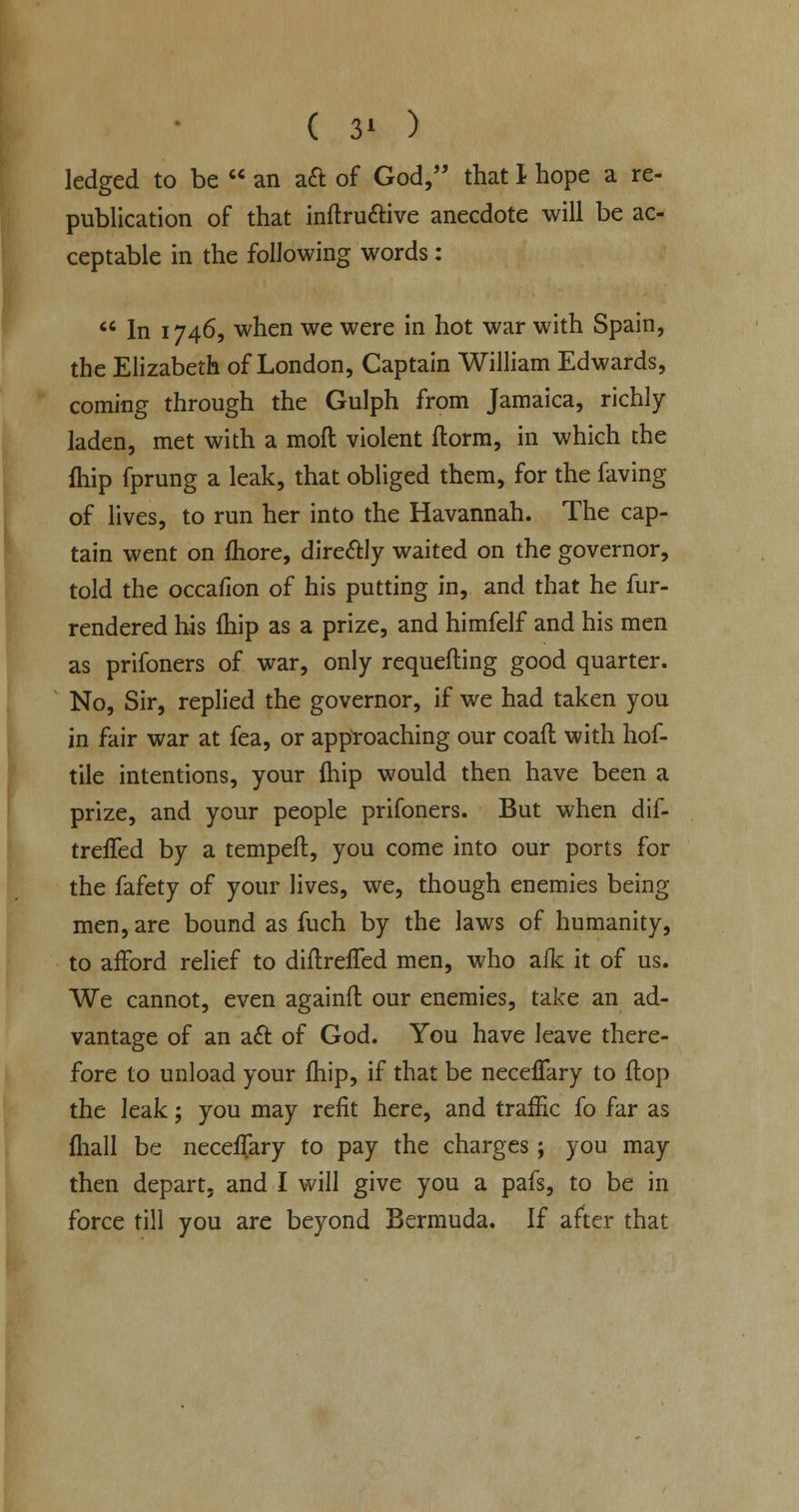 ( $\ ) ledged to be  an a& of God, that I hope a re- publication of that inftructive anecdote will be ac- ceptable in the following words:  In 1746, when we were in hot war with Spain, the Elizabeth of London, Captain William Edwards, coming through the Gulph from Jamaica, richly laden, met with a mod violent ftorm, in which the fhip fprung a leak, that obliged them, for the faving of lives, to run her into the Havannah. The cap- tain went on ihore, directly waited on the governor, told the occafion of his putting in, and that he fur- rendered his fhip as a prize, and himfelf and his men as prifoners of war, only requeuing good quarter. No, Sir, replied the governor, if we had taken you in fair war at fea, or approaching our coafl with hof- tile intentions, your fhip would then have been a prize, and your people prifoners. But when dif- treffed by a tempeft, you come into our ports for the fafety of your lives, we, though enemies being men, are bound as fuch by the laws of humanity, to afford relief to diftreffed men, who aik it of us. We cannot, even againft our enemies, take an ad- vantage of an act of God. You have leave there- fore to unload your fhip, if that be neceffary to flop the leak; you may refit here, and traffic fo far as fhall be neceffary to pay the charges; you may then depart, and I will give you a pafs, to be in force till you are beyond Bermuda. If after that
