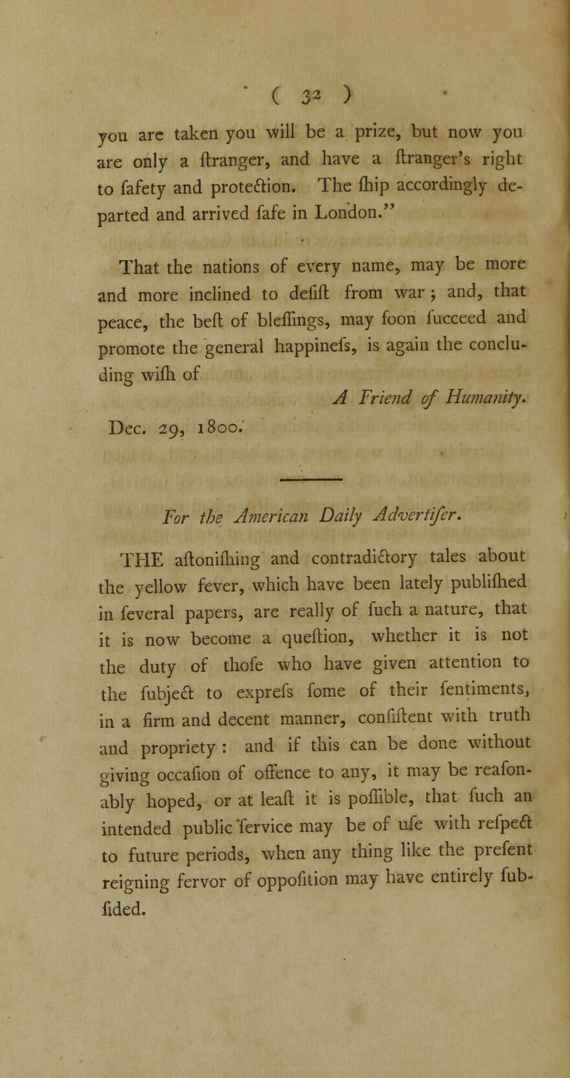 O. ) you arc taken you will be a prize, but now you are only a (hanger, and have a ftranger's right to fafety and protection. The (hip accordingly de- parted and arrived fafe in London. That the nations of every name, may be more and more inclined to defift from war j and, that peace, the bed of bleffings, may foon fucceed and promote the general happinefs, is again the conclu- ding wifh of A Friend of Humanity. Dec. 29, 1800. For the American Daily Advertifer. THE aftonilhing and contradictory tales about the yellow fever, which have been lately publifhed in feveral papers, are really of fuch a nature, that it is now become a queftion, whether it is not the duty of thofe who have given attention to the fubjeft to exprefs fome of their fentiments, in a firm and decent manner, confident with truth and propriety : and if this can be done without giving occafion of offence to any, it may be reafon- ably hoped, or at leaft it is pofhble, that fuch an intended public Tervice may be of ufe with refpeft to future periods, when any thing like the prefent reigning fervor of oppofilion may have entirely fub- fided.