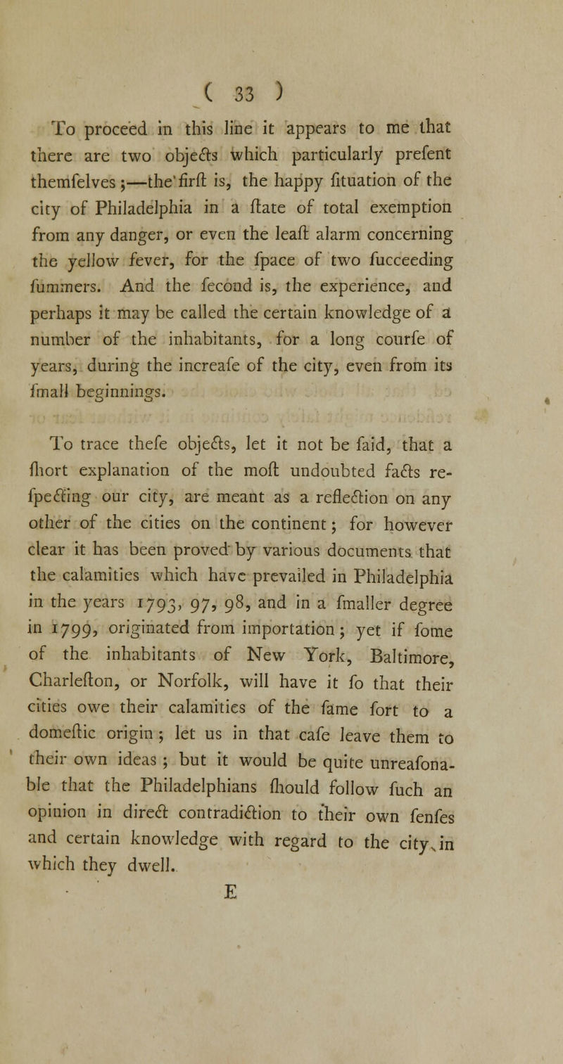 To proceed in this line it appears to me that there are two objects which particularly prefent themfelves ;—the'firft is, the happy fituation of the city of Philadelphia in a ftate of total exemption from any danger, or even the leaft alarm concerning the yellow fever, for the fpace of two fucceeding fummers. And the fecond is, the experience, and perhaps it may be called the certain knowledge of a number of the inhabitants, for a long courfe of years, during the increafe of the city, even from its fmall beginnings. To trace thefe objects, let it not be faid, that a fhort explanation of the mofl undoubted facts re- fpecling our city, are meant as a reflection on any other of the cities on the continent; for however clear it has been proved by various documents that the calamities which have prevailed in Philadelphia in the years 1793, 97, 98, and in a fmaller degree in 1799, originated from importation; yet if fome of the inhabitants of New York, Baltimore, Charlefton, or Norfolk, will have it fo that their cities owe their calamities of the fame fort to a domeftic origin ; let us in that cafe leave them to their own ideas ; but it would be quite unreafona- ble that the Philadelphians mould follow fuch an opinion in direct contradiction to their own fenfes and certain knowledge with regard to the cityjn which they dwell. E