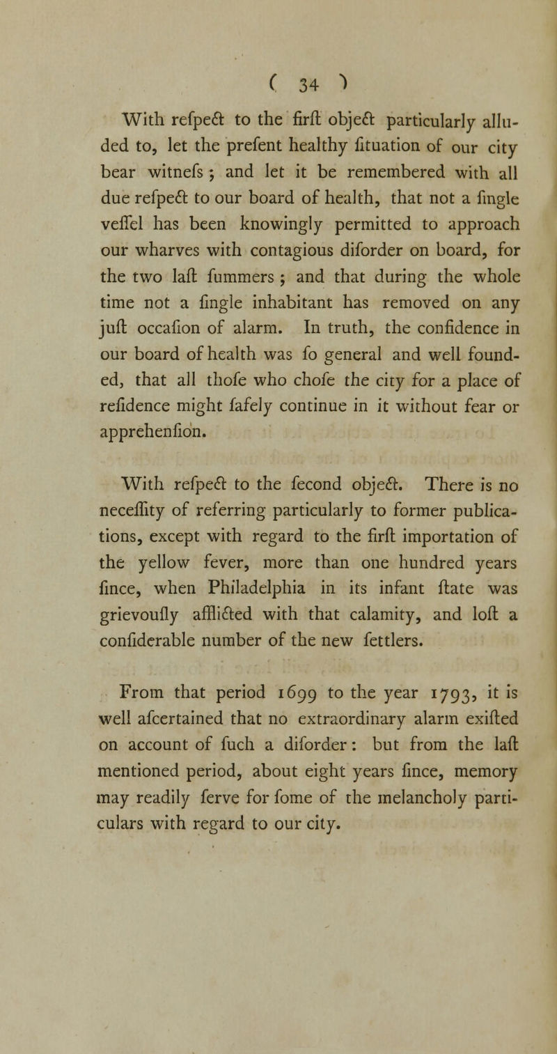 With refpecl to the firft object particularly allu- ded to, let the prefent healthy fituation of our city bear witnefs; and let it be remembered with all due refpect to our board of health, that not a fingle velTel has been knowingly permitted to approach our wharves with contagious diforder on board, for the two lad fummers; and that during the whole time not a fingle inhabitant has removed on any juft occalion of alarm. In truth, the confidence in our board of health was fo general and well found- ed, that all thofe who chofe the city for a place of refidence might fafely continue in it without fear or apprehenfion. With refpe<5t to the fecond object. There is no neceffity of referring particularly to former publica- tions, except with regard to the firft importation of the yellow fever, more than one hundred years fince, when Philadelphia in its infant ftate was grievoufly afflicted with that calamity, and loft a confiderable number of the new fettlers. From that period 1699 to the year 1793, it is well afcertained that no extraordinary alarm exifted on account of fuch a diforder: but from the laft mentioned period, about eight years fince, memory may readily ferve for fome of the melancholy parti- culars with regard to our city.