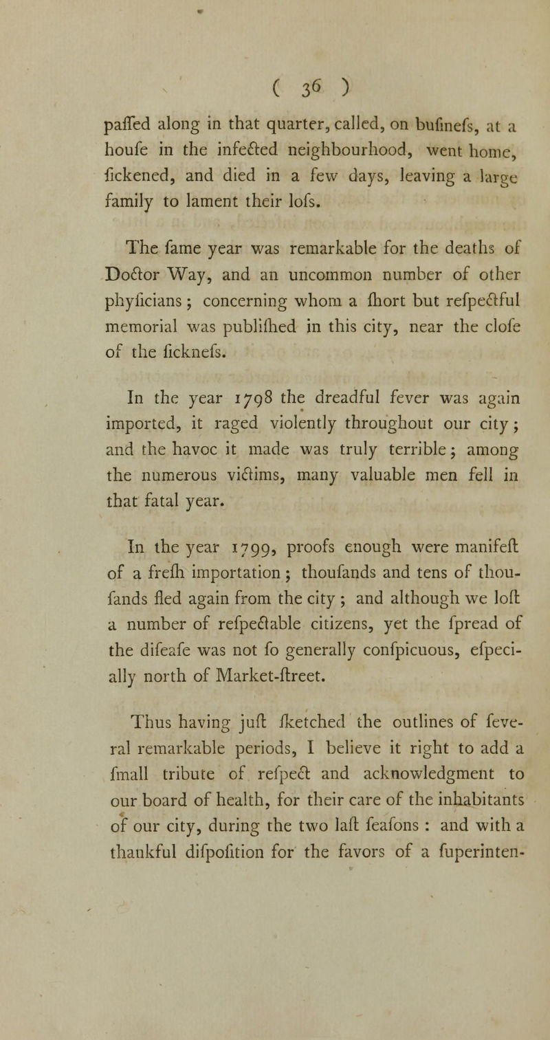 palTed along in that quarter, called, on bufmefs, at a houfe in the infe&ed neighbourhood, went home, fickened, and died in a few days, leaving a large family to lament their lofs. The fame year was remarkable for the deaths of Do&or Way, and an uncommon number of other phyficians ; concerning whom a fhort but refpeclful memorial was published in this city, near the clofe of the ficknefs. In the year 1798 the dreadful fever was again imported, it raged violently throughout our city; and the havoc it made was truly terrible j among the numerous viclims, many valuable men fell in that fatal year. In the year 1799, Pro°fs enough were manifeft of a frefh importation; thoufands and tens of thou- fands fled again from the city ; and although we loft a number of refpedlable citizens, yet the fpread of the difeafe was not fo generally confpicuous, efpeci- ally north of Market-ftreet. Thus having juft iketched the outlines of feve- ral remarkable periods, I believe it right to add a fmall tribute of refpect and acknowledgment to our board of health, for their care of the inhabitants of our city, during the two laft feafons: and with a thankful difpofition for the favors of a fuperinten-