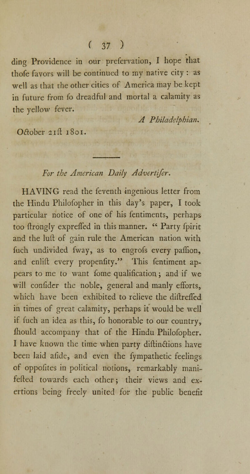 ding Providence in our prefervation, I hope that thofe favors will be continued to my native city : as well as that the other cities of America may be kept in future from fo dreadful and mortal a calamity as the yellow fever. A Philadelphia?!, October 21ft 1801. For the American Daily Advertifer. HAVING read the feventh ingenious letter from the Hindu Philofopher in this day's paper, I took particular notice of one of his fentiments, perhaps too ftrongly exprefTed in this manner.  Party fpirit and the luft of gain rule the American nation with fuch undivided fway, as to engrofs every paffion, and enlift every propenfity. This fentiment ap- pears to me to want fome qualification; and if we will confidcr the noble, general and manly efforts, which have been exhibited to relieve the diftrefTed in times of great calamity, perhaps it would be well if fuch an idea as this, fo honorable to our country, fliould accompany that of the Hindu Philofopher. I have known the time when party diftindtions have been laid afide, and even the fympathetic feelings of oppofites in political notions, remarkably mani- fefted towards each other; their views and ex- ertions being freely united for the public benefit