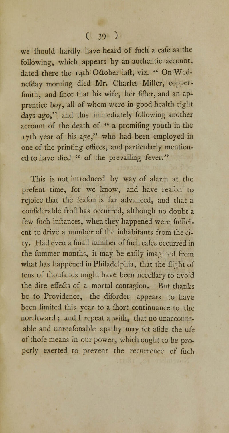 we mould hardly have heard of fuch a cafe as the following, which appears by an authentic account, dated there the 14th Odlober laft, viz. On Wed- nefday morning died Mr. Charles Miller, copper- fmith, and ilnce that his wife, her fifler, and an ap- prentice boy, all of whom were in good health eight days ago, and this immediately following another account of the death of a promifing youth in the 17th year of his age, who had been employed in one of the printing offices, and particularly mention- ed to have died of the prevailing fever. This is not introduced by way of alarm at the prefent time, for we know, and have reafon to rejoice that the feafon is far advanced, and that a confiderable frofl has occurred, although no doubt a few fuch inftances, when they happened were fuffici- ent to drive a number of the inhabitants from the ci- ty. Had even a fmall number of fuch cafes occurred in the fummer months, it may be eafily imagined from what has happened in Philadelphia, that the flight of tens of thoufands might have been neceflary to avoid the dire effe&s of a mortal contagion. But thanks be to Providence, the diforder appears to have been limited this year to a fhort continuance to the northward ; and I repeat a wifh, that no unaccount- able and unreafonable apathy may fet afide the ufe of thofe means in our power, which ought to be pro- perly exerted to prevent the recurrence of fuch