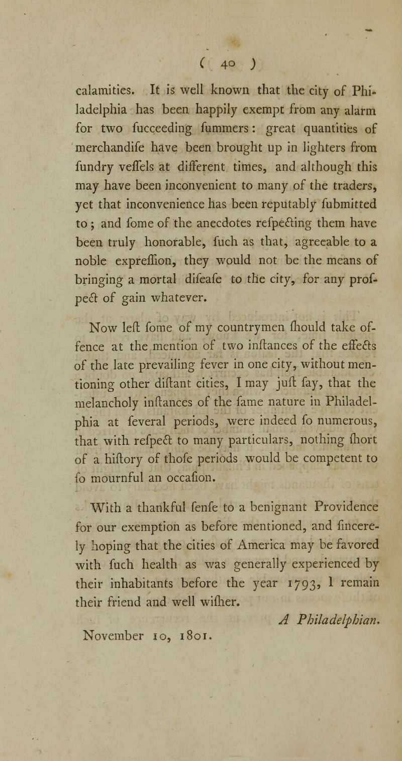 calamities. It is well known that the city of Phi- ladelphia has been happily exempt from any alarm for two fucceeding fummers: great quantities of merchandife have been brought up in lighters from fundry vefTels at different times, and although this may have been inconvenient to many of the traders, yet that inconvenience has been reputably fubmitted to ; and fome of the anecdotes refpe&ing them have been truly honorable, fuch as that, agreeable to a noble expremon, they would not be the means of bringing a mortal difeafe to the city, for any prof- peel: of gain whatever. Now left fome of my countrymen fliould take of- fence at the mention of two inftances of the effects of the late prevailing fever in one city, without men- tioning other diftant cities, I may juft fay, that the melancholy inftances of the fame nature in Philadel- phia at feveral periods, were indeed fo numerous, that with refpect to many particulars, nothing fliort of a hiftory of thofe periods would be competent to fo mournful an occafion. With a thankful fenfe to a benignant Providence for our exemption as before mentioned, and fincere- ly hoping that the cities of America may be favored with fuch health as was generally experienced by their inhabitants before the year 1793, 1 remain their friend and well wiflier. A Philadelphian. November 10, 1801.