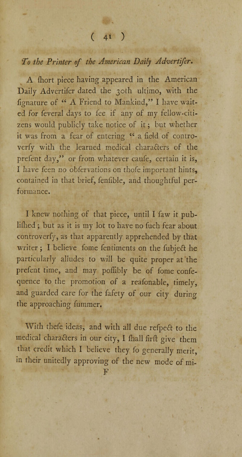 To the Printer of the American Daily Advert ifer. A fhort piece having appeared in the American Daily Advertifer dated the 30th ultimo, with the fignature of  A Friend to Mankind, I have wait- ed for feveral days to fee if any of my fellow-citi- zens would publicly take notice of it; but whether it was from a fear of entering  a field of contro- verfy with the learned medical characters of the prefent day, or from whatever caufe, certain it is, I have feen no obfervations on thofe important hints, contained in that brief, fenfible, and thoughtful per- formance. I knew nothing of that piece, until I faw it pub- lished -y but as it is my lot to have no fuch fear about controverfy, as thar apparently apprehended by that writer; I believe fome fentiments on the fubjecl: he particularly alludes to will be quite proper at the prefent time, and may poffibly be of fome confe- quence to the promotion of a reafonable, timely, and guarded care for the fafety of our city during the approaching fummer. With thefe ideas, and with all due refpecT: to the medical characters in our city, I fhall firft give them that credit which I believe they fo generally merit, m their unitedly approving of the new mode of mi- F