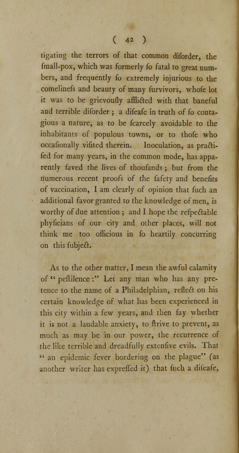 tigating the terrors of that common diforder, the fmall-pox, which was formerly fo fatal to great num- bers, and frequently fo extremely injurious to the comelinefs and beauty of many furvivors, whofe lot it was to be grievoufly affMed with that baneful and terrible diforder ; a difeafe in truth of fo conta- gious a nature, as to be fcarcely avoidable to the inhabitants of populous towns, or to thofe who occafionally vifited therein. Inoculation, as pra&i- fed for many years, in the common mode, has appa- rently faved the lives of thoufands; but from the numerous recent proofs of the fafety and benefits of vaccination, I am clearly of opinion that fuch an additional favor granted to the knowledge of men, is worthy of due attention ; and I hope the refpe&able phyficians of our city and other places, will not think, me too officious in fo heartily concurring on this fubjeft. As to the other matter, I mean the awful calamity of peflilence : Let any man who has any pre- tence to the name of a Philadelphian, reflect on his certain knowledge of what has been experienced in this city within a few years, and then fay whether it is not a laudable anxiety, to ftrive to prevent, as much as may be in our power, the recurrence of the like terrible and dreadfully extenfive evils. That an epidemic fever bordering on the plague (as another writer has exprefled it) that fuch a difeafe,