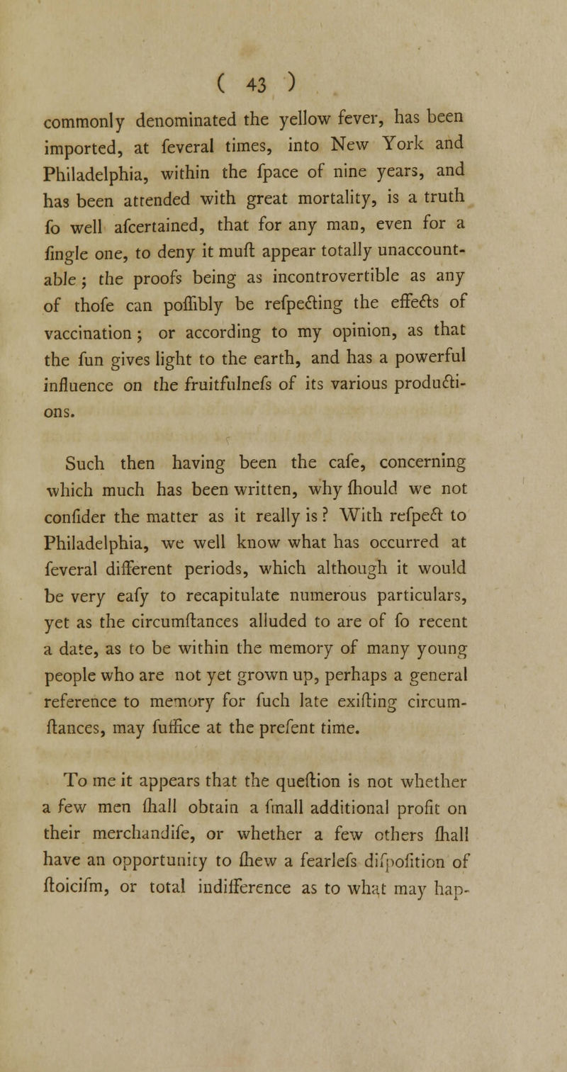commonly denominated the yellow fever, has been imported, at feveral times, into New York and Philadelphia, within the fpace of nine years, and has been attended with great mortality, is a truth fo well afcertained, that for any man, even for a fingle one, to deny it muft appear totally unaccount- able j the proofs being as incontrovertible as any of thofe can poffibly be refpe&ing the effects of vaccination ; or according to my opinion, as that the fun gives light to the earth, and has a powerful influence on the fruitfulnefs of its various producti- ons. Such then having been the cafe, concerning which much has been written, why fhould we not confider the matter as it really is ? With refpecl: to Philadelphia, we well know what has occurred at feveral different periods, which although it would be very eafy to recapitulate numerous particulars, yet as the circumflances alluded to are of fo recent a date, as to be within the memory of many young people who are not yet grown up, perhaps a general reference to memory for fuch late exifting circum- flances, may fuffice at the prefent time. To me it appears that the queftion is not whether a few men (hall obtain a fmall additional profit on their merchandife, or whether a few others fhall have an opportunity to fhew a fearlefs difpofition of ftoicifm, or total indifference as to what may hap-
