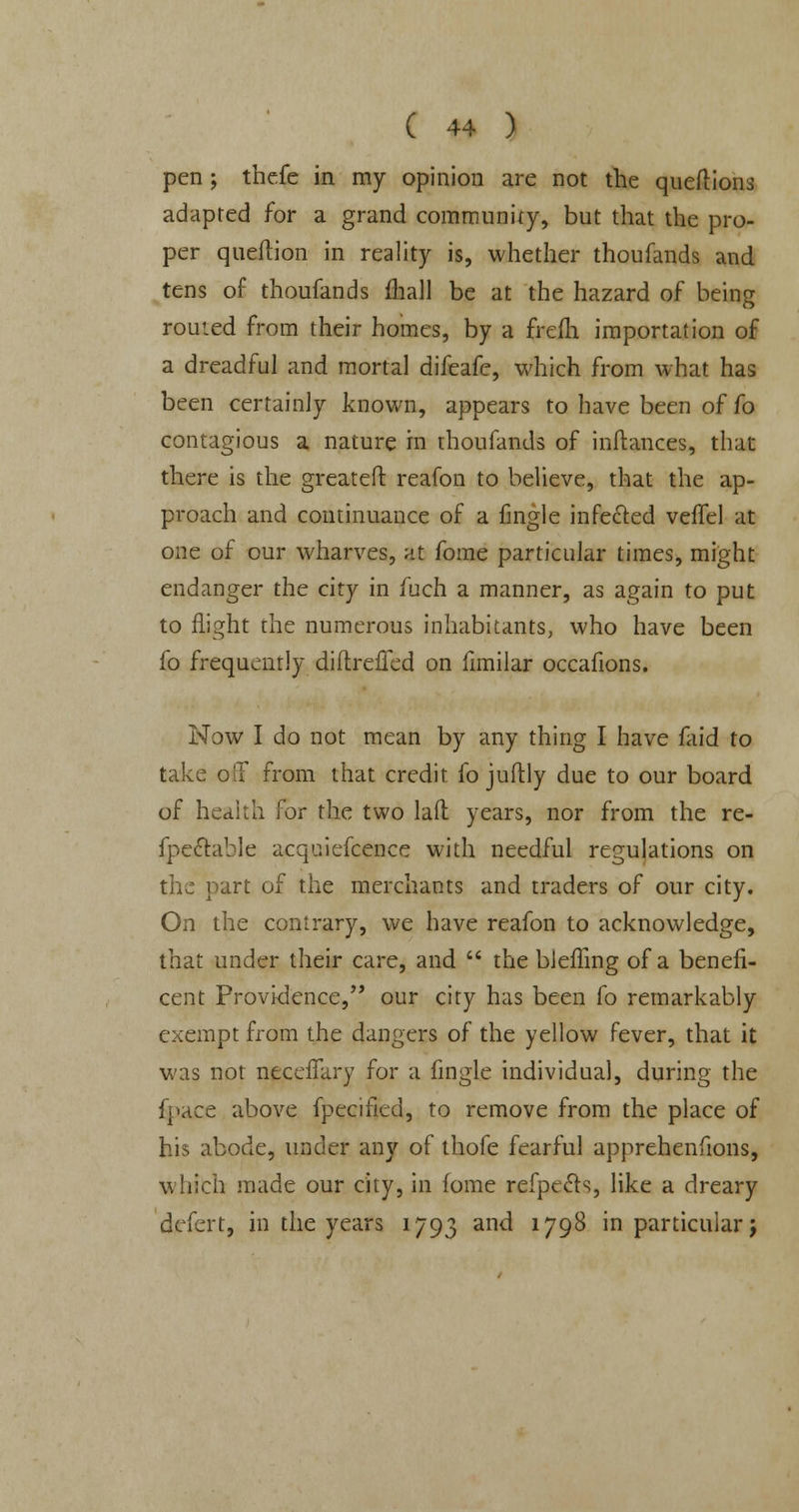 pen ; thefe in my opinion are not the queftions adapted for a grand community, but that the pro- per queftion in reality is, whether thoufands and tens of thoufands mall be at the hazard of being routed from their homes, by a frefh importation of a dreadful and mortal difeafe, which from what has been certainly known, appears to have been of fo contagious a nature in thoufands of inftances, that there is the greateft reafon to believe, that the ap- proach and continuance of a fingle infected veffel at one of our wharves, at fome particular times, might endanger the city in fuch a manner, as again to put to flight the numerous inhabitants, who have been fo frequently diftreffed on limilar occafions. Now I do not mean by any thing I have faid to take off from that credit fo juflly due to our board of health for the two lad years, nor from the re- fpeftable acqaiefcence with needful regulations on the part of the merchants and traders of our city. On the contrary, we have reafon to acknowledge, that under their care, and the bleffing of a benefi- cent Providence, our city has been fo remarkably exempt from the dangers of the yellow fever, that it was not ntcelfary for a fingle individual, during the fpace above fpecificd, to remove from the place of his abode, under any of thofe fearful apprehenfions, which made our city, in fome refpecls, like a dreary defert, in the years 1793 and 1798 in particular j