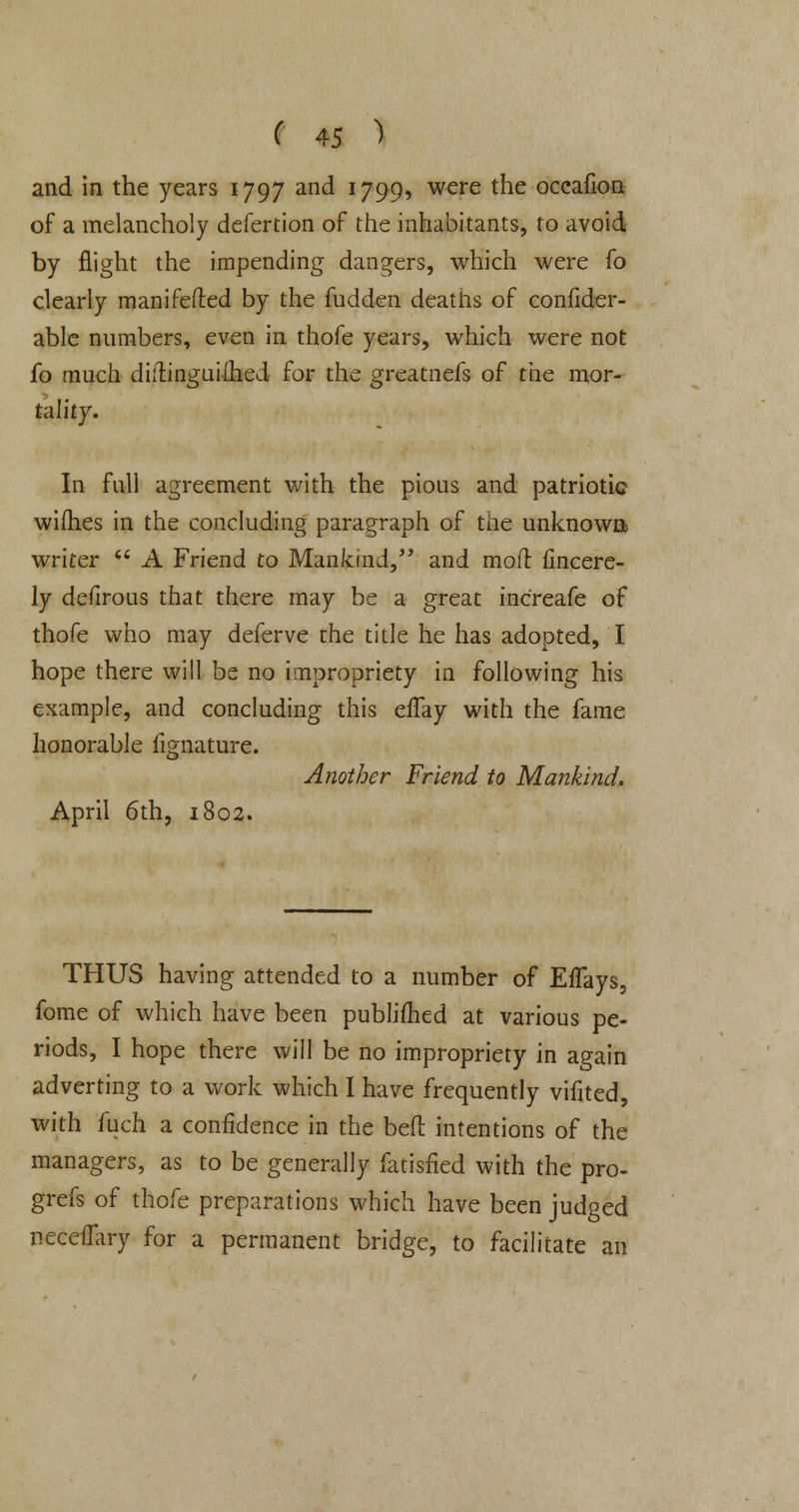 and in the years 1797 and 1799, were the occafion of a melancholy defertion of the inhabitants, to avoid by flight the impending dangers, which were fo clearly manifested by the hidden deaths of confider- able numbers, even in thofe years, which were not fo much diilingaiihed for the greatnefs of the mor- tality. In full agreement with the pious and patriotic wifhes in the concluding paragraph of the unknown writer A Friend to Mankind, and moft iincere- ly defirous that there may be a great increafe of thofe who may deferve the title he has adopted, I hope there will be no impropriety in following his example, and concluding this effay with the fame honorable iignature. Another Friend to Mankind. April 6th, 1802. THUS having attended to a number of EfTays, fome of which have been published at various pe- riods, I hope there will be no impropriety in again adverting to a work which 1 have frequently vifited, with fuch a confidence in the beft intentions of the managers, as to be generally fatisfied with the pro- grefs of thofe preparations which have been judged neceflary for a permanent bridge, to facilitate an