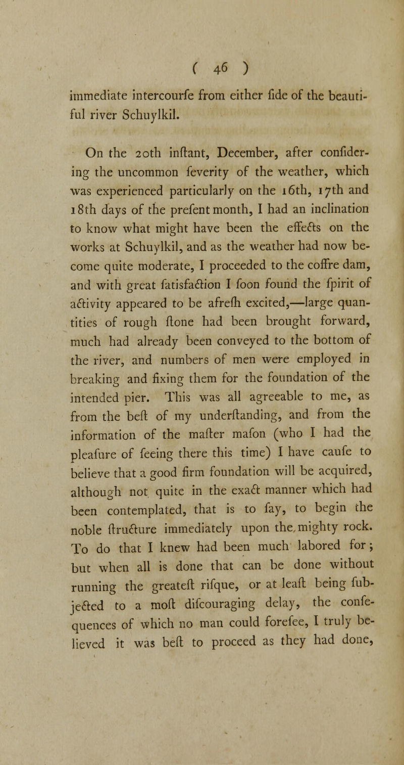 immediate intercourfe from either fide of the beauti- ful river Schuylkil. On the 20th inftant, December, after confider- ing the uncommon feverity of the weather, which was experienced particularly on the 16th, 17th and 18th days of the prefent month, I had an inclination to know what might have been the effetts on the works at Schuylkil, and as the weather had now be- come quite moderate, I proceeded to the cofFre dam, and with great fatisfa&ion I foon found the fpirit of activity appeared to be afrefh excited,—large quan- tities of rough done had been brought forward, much had already been conveyed to the bottom of the river, and numbers of men were employed in breaking and fixing them for the foundation of the intended pier. This was all agreeable to me, as from the bed of my underltanding, and from the information of the mader mafon (who I had the pleafure of feeing there this time) I have caufe to believe that a good firm foundation will be acquired, although not quite in the exact manner which had been contemplated, that is to fay, to begin the noble dru&ure immediately upon the. mighty rock. To do that I knew had been much labored for; but when all is done that can be done without running the greated rifque, or at lead being fub- je&ed to a mod difcouraging delay, the confe- quences of which no man could forefee, I truly be- lieved it was bed to proceed as they had done,
