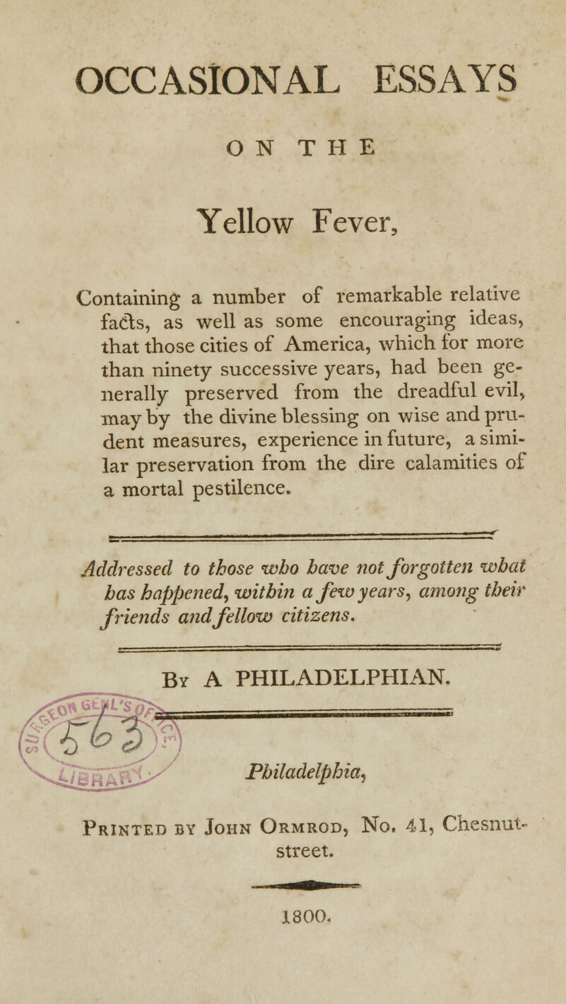 OCCASIONAL ESSAYS O N T H E Yellow Fever, Containing a number of remarkable relative fads, as well as some encouraging ideas, that those cities of America, which for more than ninety successive years, had been ge- nerally preserved from the dreadful evil, may by the divine blessing on wise and pru- dent measures, experience in future, a simi- lar preservation from the dire calamities of a mortal pestilence. Addressed to those who have not forgotten what has happened, within a few years, among their friends and fellow citizens. By A PHILADELPHIAN. Philadelphia, Printed by John Ormrod, No. 41, Chesnut- street. 1800.