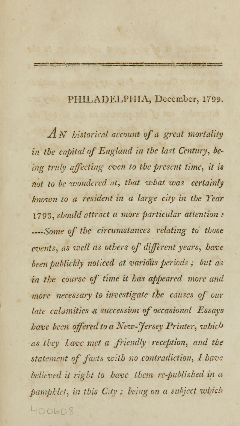 PHILADELPHIA, December, 1799. jOlN historical account of a great mortality in the capital of England in the last Century, be- ing truly affecting even to the present time, it is not to be wondered at, that what was certainly known to a resident in a large city in the Tear 1793, should attract a more particular attention : Some of the circumstances relating to those events, as well as others of different years, have been publichly noticed at various periods ; but as in the course of time it has appeared more and more necessary to investigate the causes of our late calamities u succession of occasional Essays have been offered to a New-fersey Printer, which as they have met a friendly reception, and the statement of facts with no contradiction, I have believed it right to have them re-published in a pamphlet, in this City ; being on a subject which