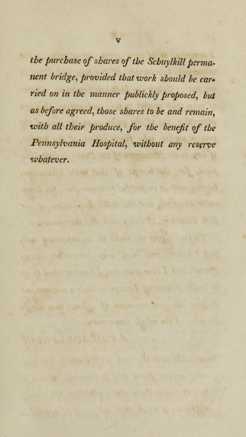 the purchase of shares of the Schuylkill perma- nent bridge, provided that work should be car* ried on in the manner publickly proposed, but as before agreed, those shares to be and remain, with all their produce, for the benefit of the Pennsylvania Hospital, without any reserve whatever.