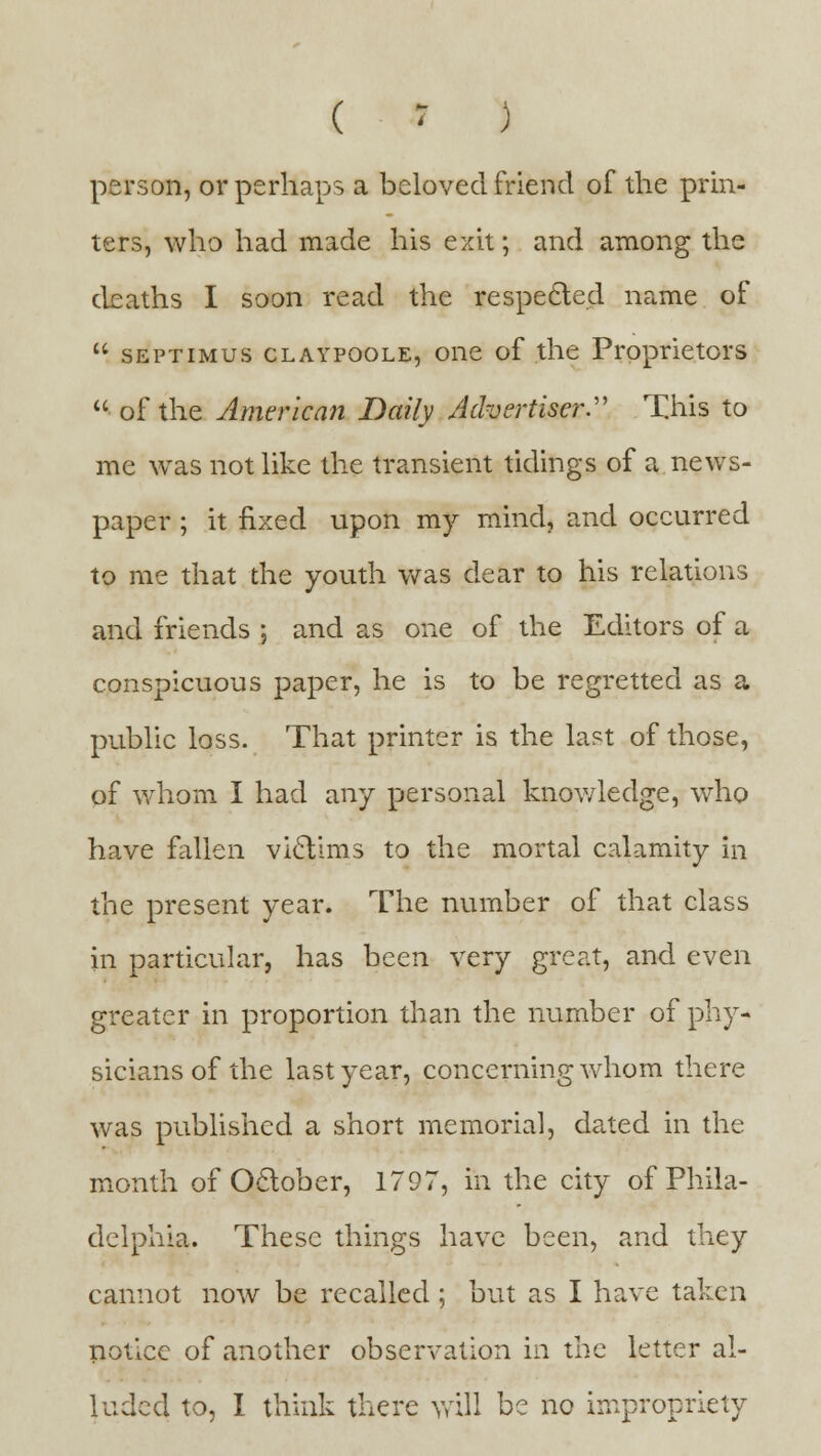 ( » ) person, or perhaps a beloved friend of the prin- ters, who had made his exit; and among the deaths I soon read the respected name of u septimus claypoole, one of the Proprietors  of the American Daily Advertiser. This to me was not like the transient tidings of a news- paper ; it fixed upon my mind, and occurred to me that the youth was dear to his relations and friends ; and as one of the Editors of a conspicuous paper, he is to be regretted as a public loss. That printer is the last of those, of whom I had any personal knowledge, who have fallen victims to the mortal calamity in the present year. The number of that class in particular, has been very great, and even greater in proportion than the number of phy- sicians of the last year, concerning whom there was published a short memorial, dated in the month of October, 1797, in the city of Phila- delphia. These things have been, and they cannot now be recalled ; but as I have taken notice of another observation in the letter al- luded to, I think there will be no impropriety