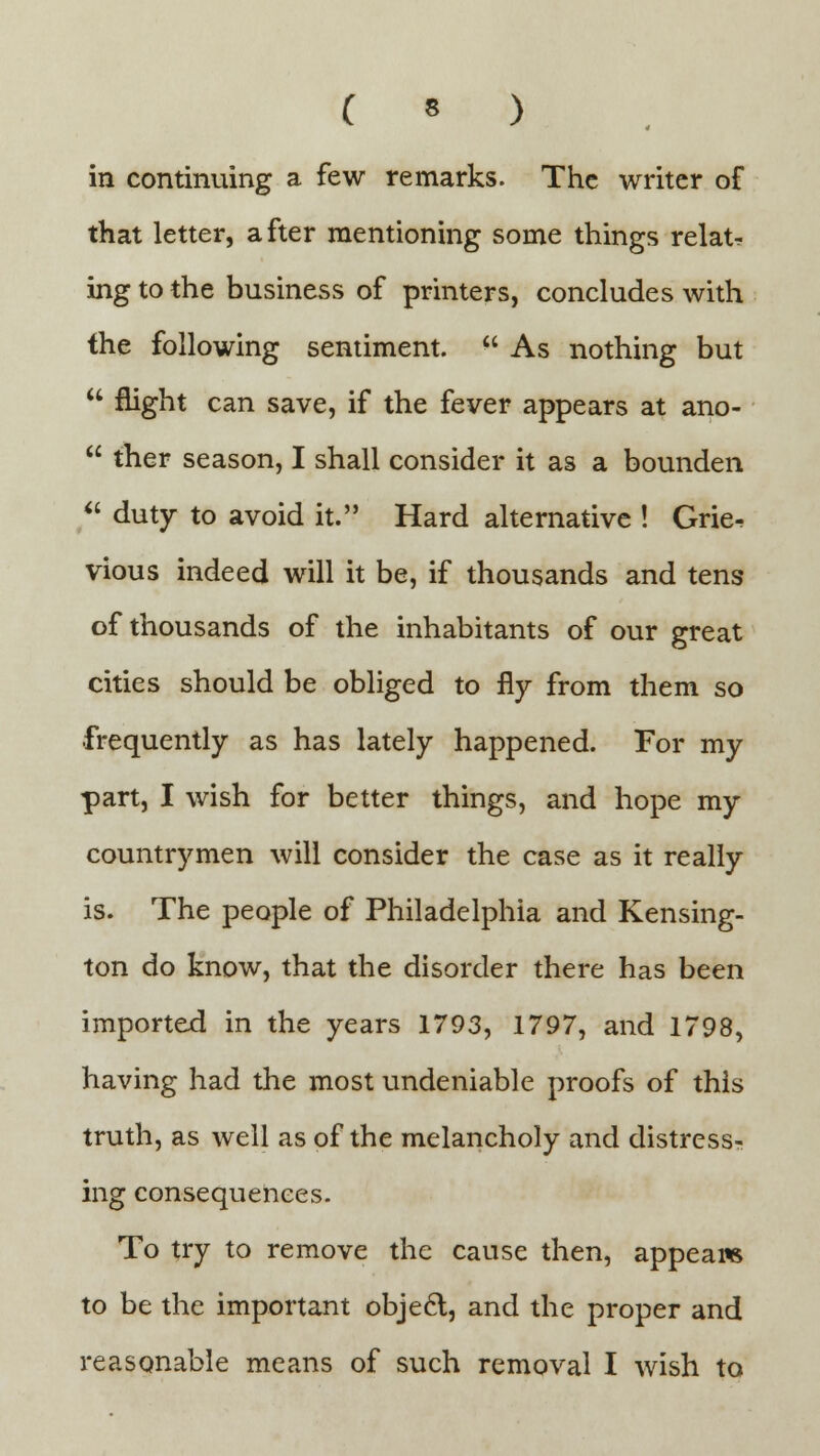 in continuing a few remarks. The writer of that letter, after mentioning some things relate ing to the business of printers, concludes with the following sentiment.  As nothing but  flight can save, if the fever appears at ano-  ther season, I shall consider it as a bounden  duty to avoid it. Hard alternative ! Grie^ vious indeed will it be, if thousands and tens of thousands of the inhabitants of our great cities should be obliged to fly from them so frequently as has lately happened. For my part, I wish for better things, and hope my countrymen will consider the case as it really is. The people of Philadelphia and Kensing- ton do know, that the disorder there has been imported in the years 1793, 1797, and 1798, having had the most undeniable proofs of this truth, as well as of the melancholy and distress- ing consequences. To try to remove the cause then, appeals to be the important objecl, and the proper and reasonable means of such removal I wish to