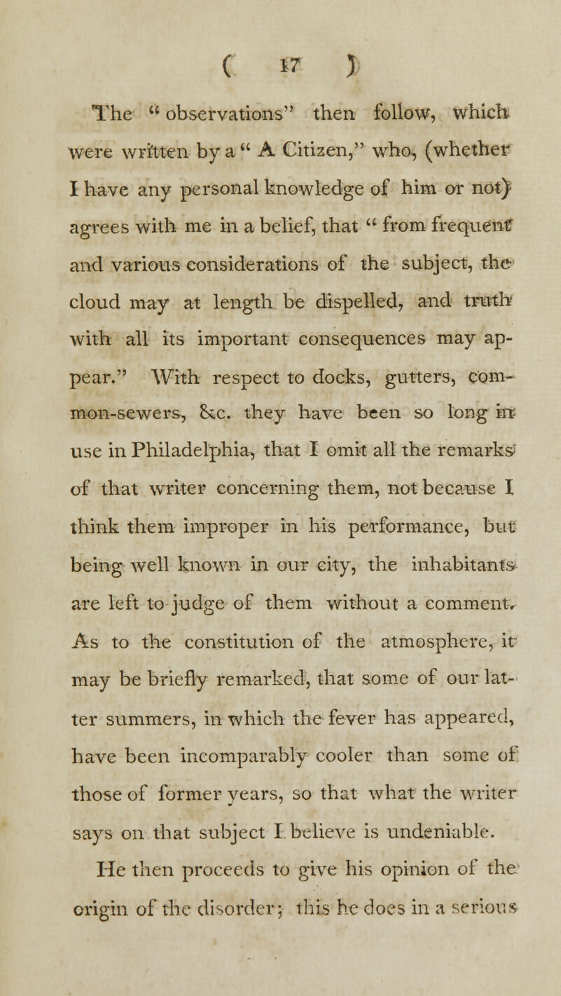 The  observations then follow, which were written by a A Citizen, who, (whether I have any personal knowledge of him or not} agrees with me in a belief, that  from frequent and various considerations of the subject, the cloud may at length be dispelled, and truth with all its important consequences may ap- pear. With respect to docks, gutters, com- mon-sewers, &x. they have been so long irr- use in Philadelphia, that I omit all the remarks of that writer concerning them, not because I think them improper in his performance, but being well known in our city, the inhabitants are left to judge of them without a comment. As to the constitution of the atmosphere, it- may be briefly remarked, that some of our lat- ter summers, in which the fever has appeared, have been incomparably cooler than some of those of former years, so that what the writer says on that subject I. believe is undeniable. He then proceeds to give his opinion of the origin of the disorder; this he does in a serious