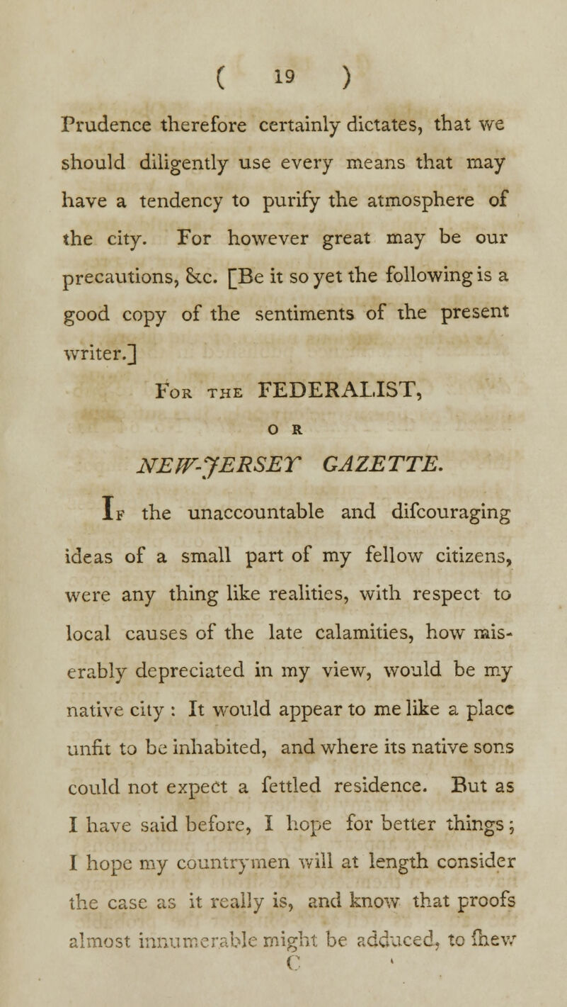 Prudence therefore certainly dictates, that we should diligently use every means that may have a tendency to purify the atmosphere of the city. For however great may be our precautions, &c. [Be it so yet the following is a good copy of the sentiments of the present writer.] For the FEDERALIST, O R NEW-JERSEY GAZETTE. If the unaccountable and difcouraging ideas of a small part of my fellow citizens, were any thing like realities, with respect to local causes of the late calamities, how mis- erably depreciated in my view, would be my native city : It would appear to me like a place unfit to be inhabited, and where its native sons could not expect a fettled residence. But as I have said before, I hope for better things; I hope my countrymen will at length consider the case as it really is, and know that proofs almost innumerable might be adduced, to (hew C