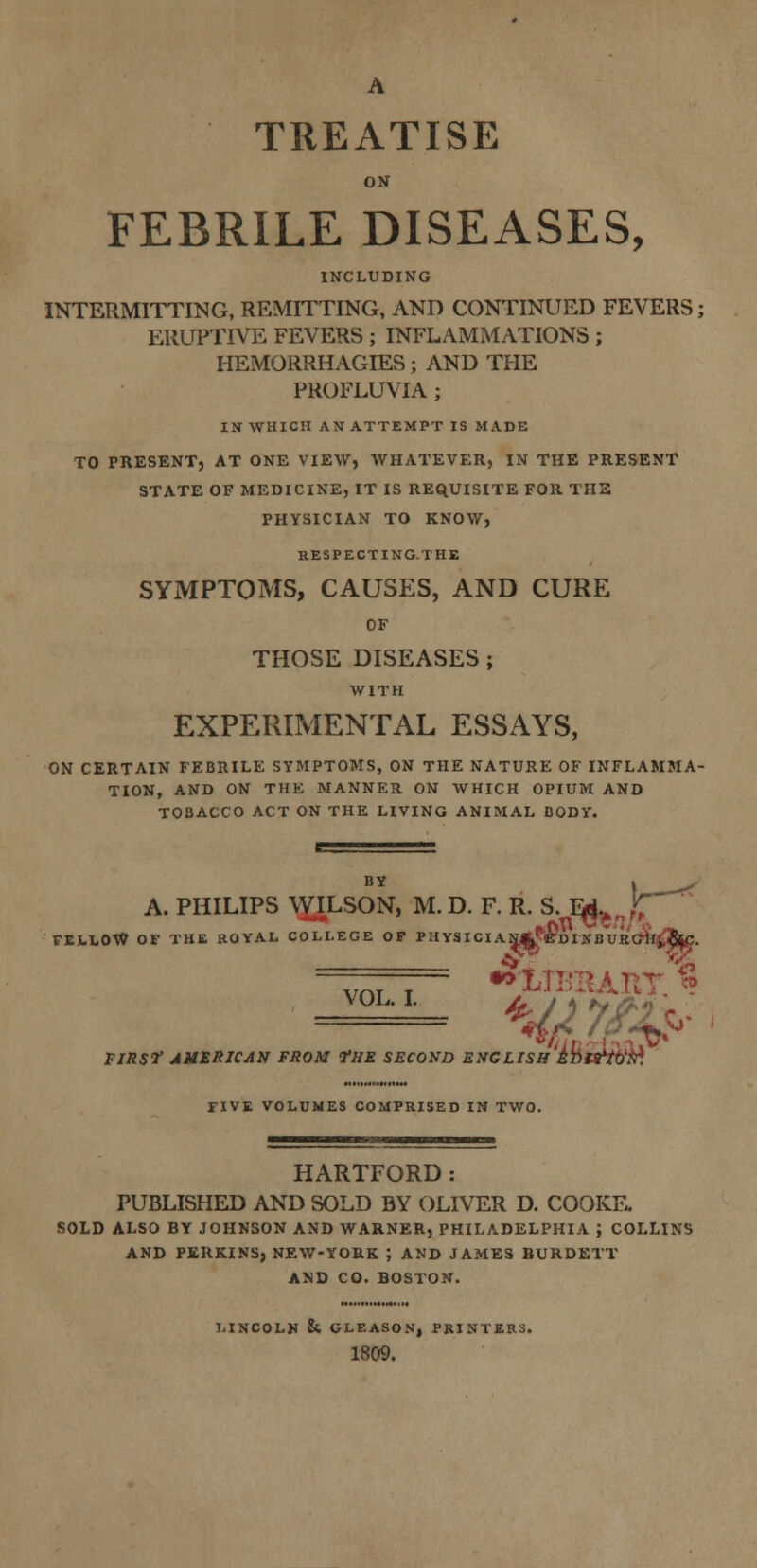 A TREATISE ON FEBRILE DISEASES, INCLUDING INTERMITTING, REMITTING, AND CONTINUED FEVERS; ERUPTIVE FEVERS ; INFLAMMATIONS ; HEMORRHAGIES; AND THE PROFLUVIA; IN WHICH AN ATTEMPT IS MADE TO PRESENT, AT ONE VIEW, WHATEVER, IN THE PRESENT STATE OF MEDICINE, IT IS REQUISITE FOR THE PHYSICIAN TO KNOW, RESPECTING-THE SYMPTOMS, CAUSES, AND CURE OF THOSE DISEASES ; WITH EXPERIMENTAL ESSAYS, ON CERTAIN FEBRILE SYMPTOMS, ON THE NATURE OF INFLAMBIA- TION, AND ON THE MANNER ON WHICH OPIUM AND TOBACCO ACT ON THE LIVING ANIMAL BODY. v- A. PHILIPS WILSON, M.D. F. R. S. Ed.A „£ FELLOW OF THE ROYAL COLLEGE OF PHYSICIAN^eDINBURCift'&C. VAT T > - - FIRS? AMERICAN FROM fHE SECOND ENGLISH irn^to'M FIVE VOLUMES COMPRISED IN TWO. HARTFORD: PUBLISHED AND SOLD BY OLIVER D. COOKE. SOLD ALSO BY JOHNSON AND WARNER, PHILADELPHIA ; COLLINS AND PERKINS, NEW-YORK J AND JAMES BURDETT AND CO. BOSTON. LINCOLN & CLEASON, PRINTERS. 1809.