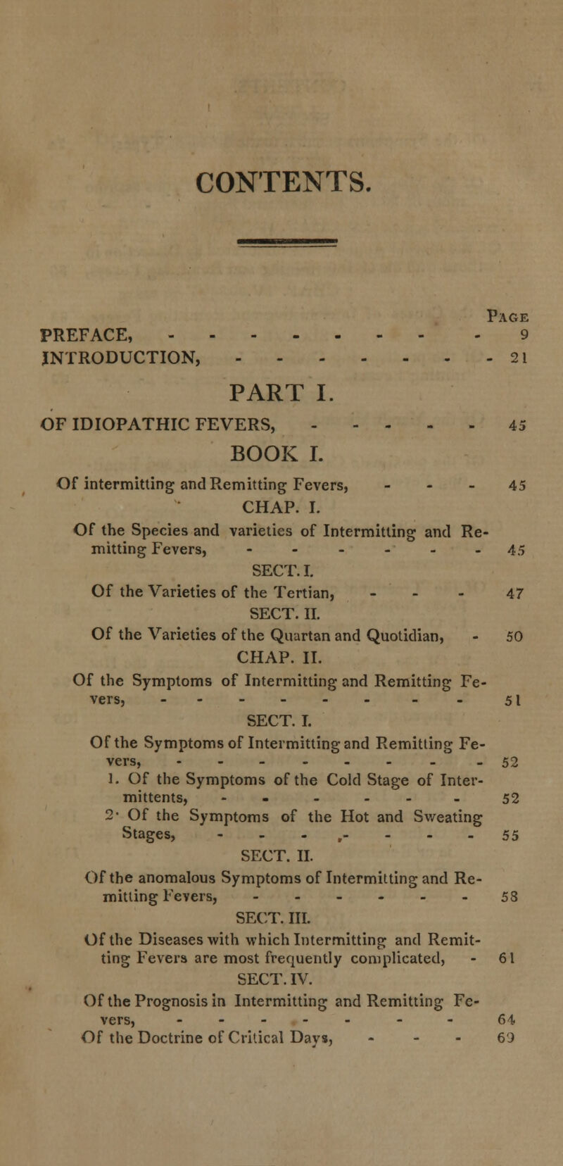 CONTENTS. Page PREFACE, 9 INTRODUCTION, 21 PART I. OF IDIOPATHIC FEVERS, 45 BOOK I. Of intermitting and Remitting Fevers, 45 CHAP. I. Of the Species and varieties of Intermitting and Re- mitting Fevers, ------ 45 SECT. I. Of the Varieties of the Tertian, 47 SECT. II. Of the Varieties of the Quartan and Quotidian, - 50 CHAP. II. Of the Symptoms of Intermitting and Remitting Fe- vers, - - 51 SECT. I. Of the Symptoms of Intermitting and Remitting Fe- vers, -52 1. Of the Symptoms of the Cold Stage of Inter- mittents, - - 52 2- Of the Symptoms of the Hot and Sweating Stages, ... 55 SECT. II. Of the anomalous Symptoms of Intermitting and Re- mitting Fevers, ------ 58 SECT. III. Of the Diseases with which Intermitting and Remit- ting Fevers are most frequently complicated, - 61 SECT. IV. Of the Prognosis in Intermitting and Remitting Fe- vers, ----- - - 64 Of the Doctrine of Critical Days, 69