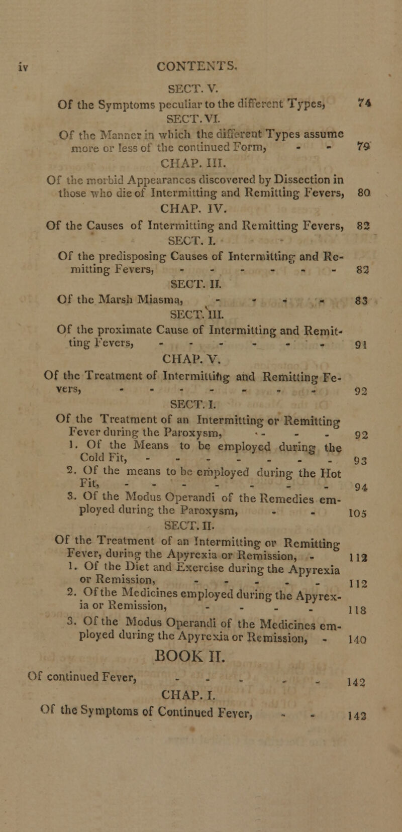 SECT. V. Of the Symptoms peculiar to the different Types, 74 SECT. VI. Of the Manner in which the different Types assume more or less of the continued Form, - - 79 CHAP. III. Of the morbid Appearances discovered by Dissection in those who die of Intermitting and Remitting Fevers, 80 CHAP. IV. Of the Causes of Intermitting and Remitting Fevers, 82 SECT. I. Of the predisposing Causes of Intermitting and Re- mitting Fevers, ------ 82 SECT. II. Of the Marsh Miasma, - - - 83 SECT.UI. Of the proximate Cause of Intermitting and Remit- ting Fevers, - - - . 91 CHAP. V. Of the Treatment of Intermitting and Remitting Fe- vers, ------. g2 SECT. I. Of the Treatment of an Intermitting or Remitting Fever during the Paroxysm, •- - - ° 92 1. Of the Means to be employed during the Cold Fit, - - - -'_ . -93 2. Of the means to be employed during the Hot Fit, ---.'_ . - 94 3. Of the Modus Operandi of the Remedies em- ployed during the Paroxysm, - - 105 SECT. n. Of the Treatment of an Intermitting or Remitting Fever, during the Apyrexia or Remission, - 112 1. Of the Diet and Exercise during the Apyrexia or Remission, - - . . _ jj2 2. Of the Medicines employed during the Apyrex- ia or Remission, - - _ . jjg 3. Of the Modus Operandi of the Medicines em- ployed during the Apyrexia or Remission, - 140 BOOK II. Of continued Fever, ... - - 142 CHAP. I. Of the Symptoms of Continued Feyer, - . 143