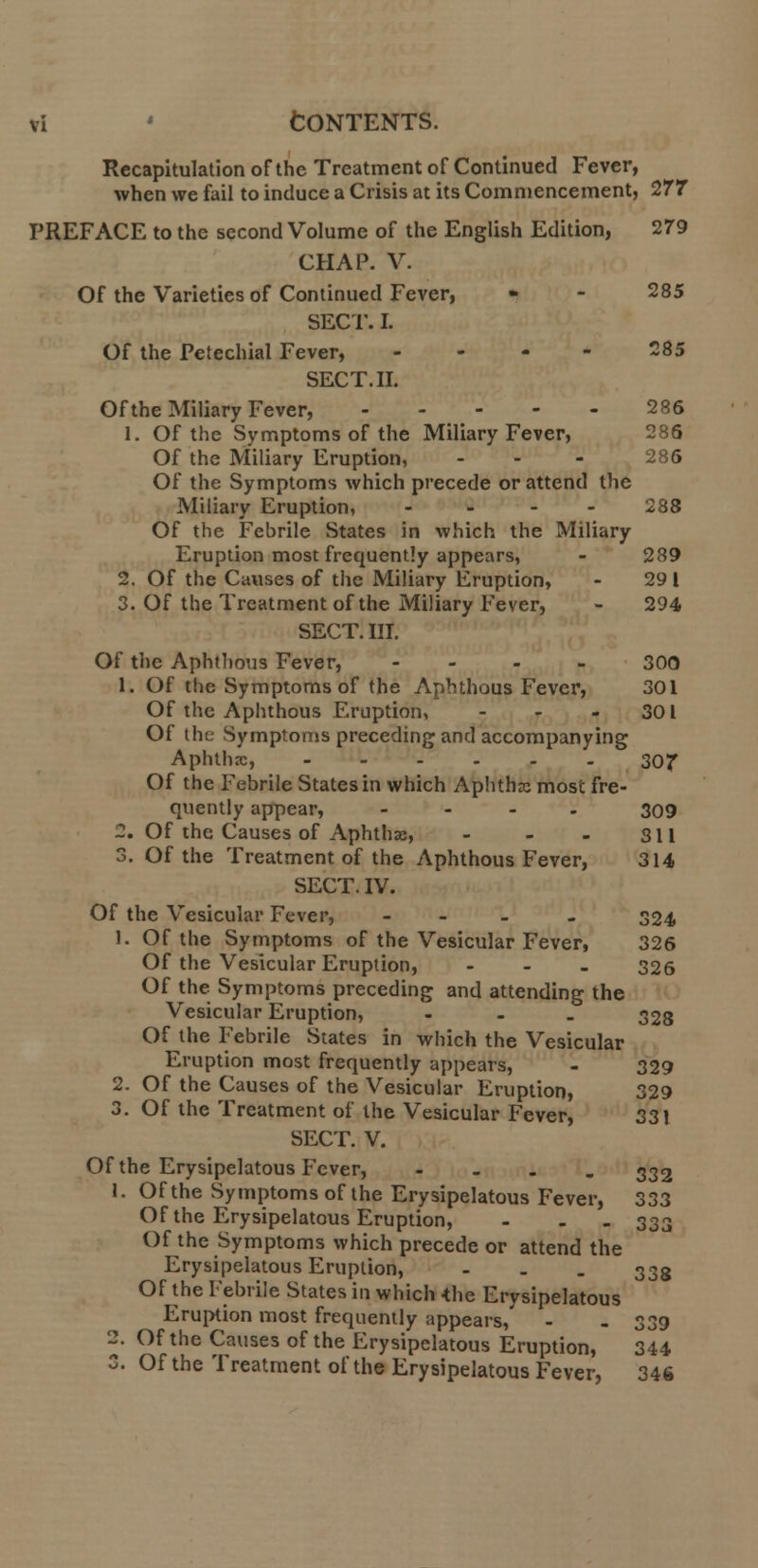 Recapitulation of the Treatment of Continued Fever, when we fail to induce a Crisis at its Commencement, 277 PREFACE to the second Volume of the English Edition, 279 CHAP. V. Of the Varieties of Continued Fever, - - 285 SECT. I. Of the Petechial Fever, 285 SECT. II. Of the Miliary Fever, .... 286 1. Of the Symptoms of the Miliary Fever, 286 Of the Miliary Eruption, - - - 286 Of the Symptoms which precede or attend the Miliary Eruption, .... 288 Of the Febrile States in which the Miliary Eruption most frequently appears, - 289 2. Of the Causes of the Miliary Eruption, - 29 I 3. Of the Treatment of the Miliary Fever, - 294 SECT. III. Of the Aphthous Fever, .... 300 1. Of the Symptoms of the Aphthous Fever, 301 Of the Aphthous Eruption, - - 301 Of the Symptoms preceding and accompanying Aphthx, 307 Of the Febrile States in which Aphthx most fre- quently appear, .... 309 2. Of the Causes of Aphthx, - - - 311 3. Of the Treatment of the Aphthous Fever, 314 SECT. IV. Of the Vesicular Fever, - 324 1. Of the Symptoms of the Vesicular Fever, 326 Of the Vesicular Eruption, ... 326 Of the Symptoms preceding and attending the Vesicular Eruption, ... 328 Of the Febrile States in which the Vesicular Eruption most frequently appears, - 329 2. Of the Causes of the Vesicular Eruption, 329 3. Of the Treatment of the Vesicular Fever, 331 SECT. V. Of the Erysipelatous Fever, - 332 1. Of the Symptoms of the Erysipelatous Fever, 333 Of the Erysipelatous Eruption, ... 333 Of the Symptoms which precede or attend the Erysipelatous Eruption, - 338 Of the Febrile States in which -the Erysipelatous Eruption most frequently appears, - - 339 2. Of the Causes of the Erysipelatous Eruption, 344 3. Of the Treatment of the Erysipelatous Fever, 346