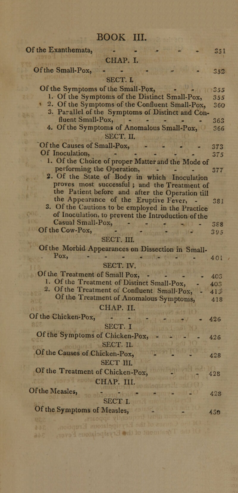 BOOK III. Of the Exanthemata, - - - S51 CHAP. I. Of the Small-Pox, - 352 SECT. L Of the Symptoms of the Small-Pox, - - 355 1. Of the Symptoms of the Distinct Small-Pox, 355 * 2. Of the Symptoms of the Confluent Small-Pox, 360 3. Parallel of the Symptoms of Distinct and Con- fluent Small-Pox, ..... 363 4. Of the Symptoms of Anomalous Small-Pox, 366 SECT. II. Of the Causes of Small-Pox, .... 373 Of Inoculation, ..... 375 1. Of the Choice of proper Matter and the Mode of performing the Operation, ... 377 2. Of the State of Body in which Inoculation proves most successful ; and the Treatment of the Patient before and after the Operation till the Appearance of the Eruptive Fever, - 381 3. Of the Cautions to be employed in the Practice of Inoculation, to prevent the Introduction of the Casual Small-Pox, ..... 353 Of the Cow-Pox, - - - - 3 95 SECT. III. Of the Morbid Appearances on Dissection in Small- Pox, 40 j SECT. IV. Of the Treatment of Small Pox, - - - . 403 1. Of the Treatment of Distinct Small-Pox, - 403 2. Of the Treatment of Confluent Small-Pox, - 413 Of the Treatment of Anomalous Symptoms, 418 CHAP. II. Of the Chicken-Pox, ---... 426 SECT. I Of the Symptoms of Chicken-Pox, .... 426 SECT. II. Of the Causes of Chicken-Pox, - - . 42s SECT III. Of the Treatment of Chicken-Pox, - - 428 CHAP. III. Of the Measles, 403 SECT I.