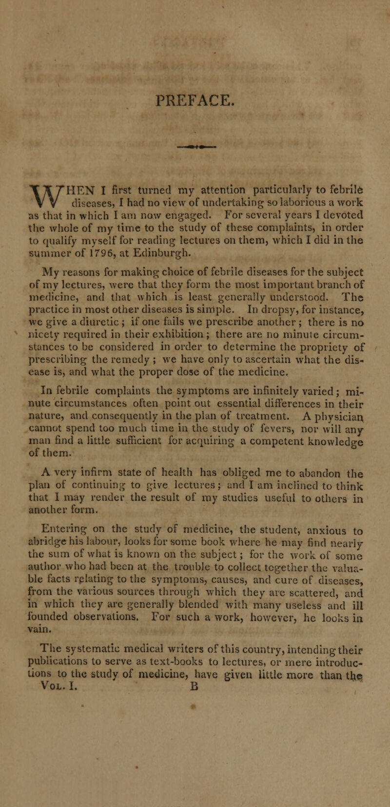 PREFACE. WHEN I first turned my attention particularly to febrile diseases, I had no view of undertaking so laborious a work as that in which I am now engaged. For several years I devoted the whole of my time to the study of these complaints, in order to qualify myself for reading lectures on them, which I did in the summer of 1796, at Edinburgh. My reasons for making choice of febrile diseases for the subject of my lectures, were that they form the most important branch of medicine, and that which is least generally understood. The practice in most other diseases is simple. In dropsy, for instance, wc give a diuretic ; if one fails we prescribe another ; there is no nicety required in their exhibition ; there are no minute circum- stances to be considered in order to determine the propriety of prescribing the remedy ; we have only to ascertain what the dis- ease is, and what the proper dose of the medicine. In febrile complaints the symptoms are infinitely varied; mi- nute circumstances often point out essential differences in their nature, and consequently in the plan of treatment. A phvsician, cannot spend too much time in the study of fevers, nor will any man find a little sufficient for acquiring a competent knowledge of them. A very infirm state of health has obliged me to abandon the plan of continuing to give lectures; and I am inclined to think that 1 may render the result of my studies useful to others in another form. Entering on the study of medicine, the student, anxious to abridge his labour, looks for some book where he may find nearly the sum of what is known on the subject; for the work of some author who had been at the trouble to collect together the valua- ble facts rplating to the symptoms, causes, and cure of diseases, from the various sources through which they are scattered, and in which they are generally blended with many useless and ill founded observations. For such a work, however, he looks in vain. The systematic medical writers of this country, intending their publications to serve as text-books to lectures, or mere introduc- tions to the study of medicine, have given little more than the Vol. I. B