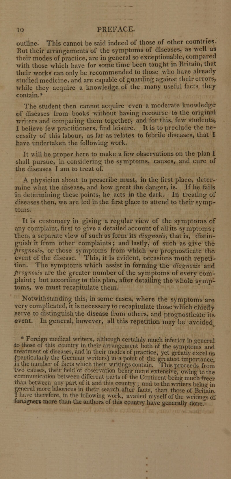 outline. This cannot be said indeed of those of other countries. But their arrangements of the symptoms of diseases, as well as their modes of practice, are in general so exceptionable, compared with those which have for some time been taught in Britain, that their works can only be recommended to those who have already studied medicine, and are capable of guarding against their errors, while they acquire a knowledge of the many useful facts they contain.* The student then cannot acquire even a moderate knowledge of diseases from books without having recourse to the original writers and comparing them together, and for this, few students, I believe few practitioners, find leisure. It is to preclude the ne- cessity of this labour, as far as relates to febrile diseases, that I have undertaken the following work. It will be proper here to make a few observations on the plan I shall pursue, in considering the symptoms, causes, and cure of the diseases I am to treat of. A physician about to prescribe must, in the first place, deter- mine what the disease, and how great the danger, is. If he fails in determining these points, he acts in the dark. In treating of diseases then, we are led in the first place to attend to their symp- toms. It is customary in giving a regular view of the symptoms of any complaint, first to give a detailed account of all its symptoms ; then, a separate view of such as form its diagnosis, that is, distin- guish it from other complaints; and lastly, of such as give the prognosis, or those symptoms from which we prognosticate the event of the disease. This, it is evident, occasions much repeti- tion. The symptoms which assist in forming the diagnosis and prognosis are the greater number of the symptoms of every com- plaint ; but according to this plan, after detailing the whole symp- toms, we must recapitulate them. Notwithstanding this, in some cases, where the symptoms are very complicated, it is necessary to recapitulate those which chiefly serve to distinguish the disease from others, and prognosticate its event. In general, however, all this repetition may be avoided * Foreign medical writers, although certainly much inferior in general to those ot this country in their arrangement both of the symptoms and treatment of diseases, and in their modes of practice, yet greatly excel us (particularly the German writers) in a point of the greatest importance, ia the number of facts which their writings contain. This proceeds from two causes, their field of observation being moie extensive, owing to the communication between different parts of the Continent being much freer than between any part of it and this country; and to the writers being in general more laborious in their search after facts, than those of Britain I have therefore, in the following work, availed myself of the writings of foreigner* more than the authors of this country have generally done/