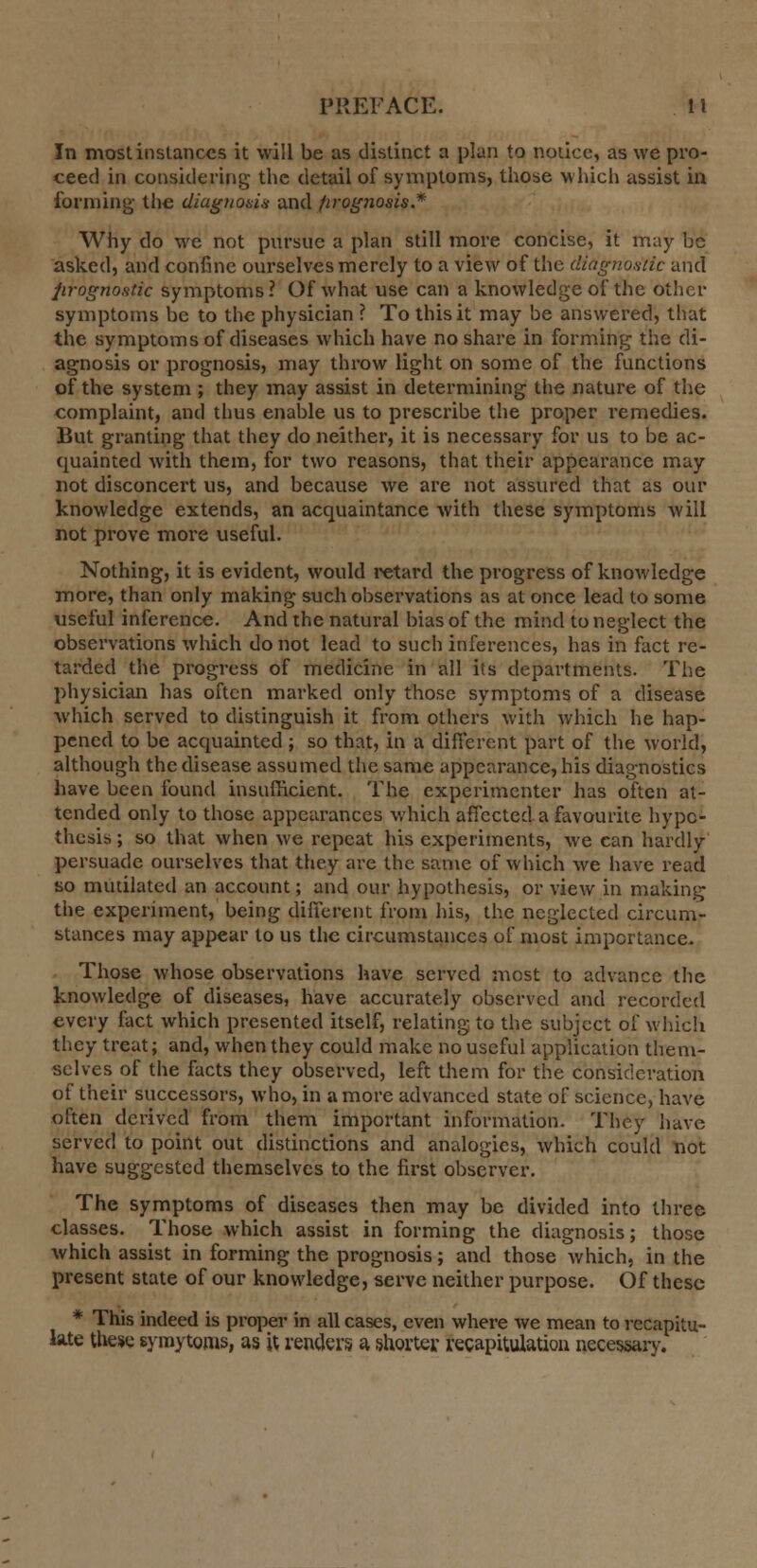 In most instances it will be as distinct a plan to notice, as we pro- ceed in considering the detail of symptoms, those which assist in forming- the diagnosis and prognosis.* Why do we not pursue a plan still more concise, it may be asked, and confine ourselves merely to a view of the diagnostic and prognostic symptoms ? Of what use can a knowledge of the other symptoms be to the physician ? To this it may be answered, that the symptoms of diseases which have no share in forming the di- agnosis or prognosis, may throw light on some of the functions of the system ; they may assist in determining the nature of the complaint, and thus enable us to prescribe the proper remedies. But granting that they do neither, it is necessary for us to be ac- quainted with them, for two reasons, that their appearance may not disconcert us, and because we are not assured that as our knowledge extends, an acquaintance with these symptoms Avill not prove more useful. Nothing, it is evident, would retard the progress of knowledge more, than only making such observations as at once lead to some useful inference. And the natural bias of the mind to neglect the observations which do not lead to such inferences, has in fact re- tarded the progress of medicine in all its departments. The physician has often marked only those symptoms of a disease which served to distinguish it from others with which he hap- pened to be acquainted ; so that, in a different part of the world, although the disease assumed the same appearance, his diagnostics have been found insufficient. The experimenter has often at- tended only to those appearances which affected a favourite hypo- thesis ; so that when we repeat his experiments, we can hardly persuade ourselves that they are the same of which we have read so mutilated an account; and our hypothesis, or view in making the experiment, being different from his, the neglected circum- stances may appear to us the circumstances of most importance. Those whose observations have served most to advance the knowledge of diseases, have accurately observed and recorded every fact which presented itself, relating to the subject of which they treat; and, when they could make no useful application them- selves of the facts they observed, left them for the consideration of their successors, who, in a more advanced state of science, have often derived from them important information. They have served to point out distinctions and analogies, which could not have suggested themselves to the first observer. The symptoms of diseases then may be divided into three classes. Those which assist in forming the diagnosis; those which assist in forming the prognosis; and those which, in the present state of our knowledge, serve neither purpose. Of these * This indeed is proper in all cases, even where we mean to recapitu- late these syroytoms, as it renders a shorter recapitulation necessary.