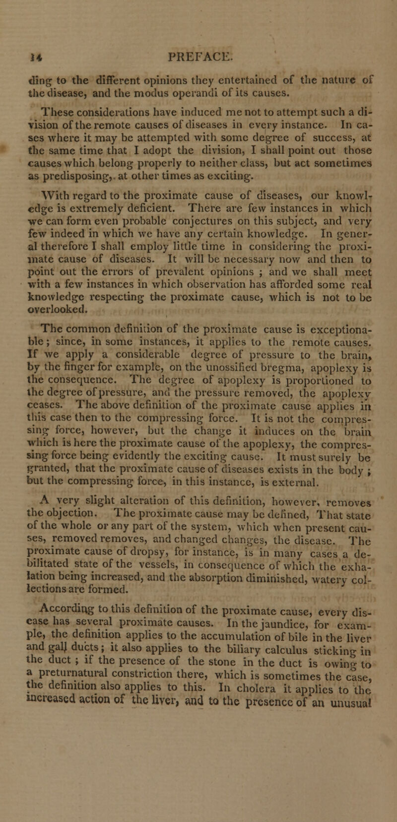 ding to the different opinions they entertained of the nature of the disease, and the modus operandi of its causes. These considerations have induced me not to attempt such a di- vision of the remote causes of diseases in every instance. In ca- ses where it may be attempted with some degree of success, at the same time that I adopt the division, I shall point out those causes which belong properly to neither class, but act sometimes as predisposing,, at other times as exciting. With regard to the proximate cause of diseases, our knowl- edge is extremely deficient. There are few instances in which we can form even probable conjectures on this subject, and very few indeed in which we have any certain knowledge. In gener- al therefore I shall employ little time in considering the proxi- mate cause of diseases. It will be necessary now and then to point out the errors of prevalent opinions ; and we shall meet with a few instances in which observation has afforded some real knowledge respecting the proximate cause, which is not to be overlooked. The common definition of the proximate cause is exceptiona- ble ; since, in some instances, it applies to the remote causes. If we apply a considerable degree of pressure to the brain, by the finger for example, on the unossified bregma, apoplexy is the consequence. The degree of apoplexy is proportioned to the degree of pressure, and the pressure removed, the apoplexy ceases. The above definition of the proximate cause applies in tliis case then to the compressing force. It is not the compres- sing force, however, but the change it induces on the brain which is here the proximate cause of the apoplexy, the compres- sing force being evidently the exciting cause. It*must surely be granted, that the proximate cause of diseases exists in the body ; but the compressing force, in this instance, is external. A very slight alteration of this definition, however, removes the objection. The proximate cause may be defined, That state of the whole or any part of the system, which when present cau- ses, removed removes, and changed changes, the disease. The proximate cause of dropsy, for instance, is in many cases a de- bilitated state of the vessels, in consequence of which the exha- lation being increased, and the absorption diminished, watery col- lections are formed. According to this definition of the proximate cause, every dis- ease has several proximate causes. In the jaundice, for exam- ple, the definition applies to the accumulation of bile in the liver and gal) ducts; it also applies to the biliary calculus sticking in the duct ; if the presence of the stone in the duct is owing to a preturnatural constriction there, which is sometimes the case, the definition also applies to this. In cholera it apnlies to the increased action of the liver, and to the presence of'an unusual