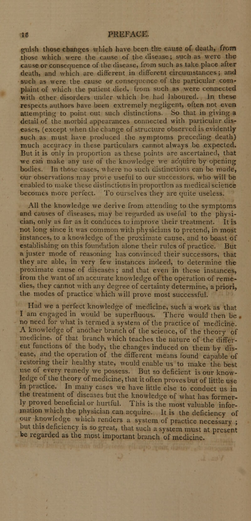 gulsh those changes which have been the cause of death, from those which were the cause of the disease; such as were the cause or consequence of the disease, from such as take place after death, and which are different in different circumstances; and such as were the cause or consequence of the particular com- plaint of which the patient died, from such as were connected With other disorders under which he had laboured. In these respects authors have been extremely negligent, often not even attempting to point out such distinctions. So that in giving a detail of the morbid appearances connected with particular dis- eases, (except when the change of structure observed is evidently such as must have produced the symptoms preceding death) much accuracy in these particulars cannot always be expected. But it is only in proportion as these points are ascertained, that we can make any use of the knowledge we acquire by opening bodies. In those cases, where no such distinctions can be made, our observations may prove useful to our successors, who will be enabled to make these distinctions in proportion as medical science becomes more perfect. To ourselves they are quite useless. All the knowledge we derive from attending to the symptoms and causes of diseases, may be regarded as useful to the physi- cian, only as far as it conduces to improve their treatment. It is not long since it was common with physicians to pretend, in most instances, to a knowledge of the proximate cause, and to boast of establishing on this foundation alone their rules of practice. But ajuster mode of reasoning has convinced their successors, that they are able, in very few instances indeed, to determine the proximate cause of diseases; and that even in these instances, from the want of an accurate knowledge of the operation of reme- dies, they cannot with any degree of certainty determine, a priori, the modes of practice which will prove most successful. Had we a perfect knowledge of medicine, such a work as that I am engaged in would be superfluous. There would then be . no need for what is termed a system of the practice of medicine. A knowledge of another branch of the science, of the theory of medicine, of that branch which teaches the nature of the differ- ent functions of the body, the changes induced on them by dis- ease, and the operation of the different means found capable of restoring their healthy state, would enable us to make the best use of every remedy we possess. But so deficient is our know- ledge of the theory of medicine, that it often proves but of little use in practice. In many cases we have little else to conduct us in the treatment of diseases but the knowledge of what has former- ly proved beneficial or hurtful. This is the most valuable infor- mation which the physician can acquire. It is the deficiency of our knowledge which renders a system of practice necessary ; but this deficiency is so great, that such a system must at present be regarded as the most important branch of medicine.