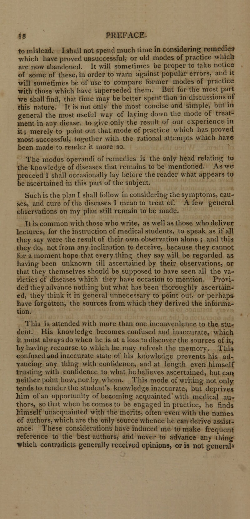 to mislead. I shall not spend much time in considering remedies which have proved unsuccessful, or old modes of practice which are now abandoned. It will sometimes be proper to take notice of some of these, in order to warn against popular errors, and it will sometimes be of use to compare former modes of practice with those which have superseded them. But for the most part we shall find, that time may be better spent than in discussions of this nature. It is not only the most concise and simple, but in general the most useful way of laying down the mode of treat- ment in any diease, to give only the result of our experience in it; merely to point out that mode of practice which has proved most successful, together with the rational attempts which have been made to render it more 80. The modus operandi of remedies is the only head relating to the knowledge of diseases that remains to be mentioned. As we proceed I shall occasionally lay before the reader what appears to be ascertained in this part of the subject. Such is the plan I shall follow in considering the symptoms, cau- ses, and cure of the diseases I mean to treat of. A few general observations on my plan still remain to be made. It is common with those who write, as well as those who deliver lectures, for the instruction of medical students, to speak as if all they say were the result of their own observation alone ; and this they do, not from any inclination to deceive, because they cannot for a moment hope that every thing they say will be regarded as having been unknown till ascertained by their observations, or that they themselves should be supposed to have seen all the va- rieties of diseases which they have occasion to mention. Provi- ded they advance nothing but what has been thoroughly ascertain- ed, they think it in general unnecessary to point out, or perhaps have forgotten, the sources from which they derived the informa- tion. This is attended with move than one inconvenience to the stu- dent. His knowledge becomes confused and inaccurate, which it must always do when he is at a loss to discover the sources of it, by having recourse to which he may refresh the memory. This confused and inaccurate state of his knowledge prevents his ad- vancing any thing with confidence, and at length even himself trusting with confidence to what he believes ascertained, but can neither point how, nor by whom. This mode of writing not only tends to render the student's knowledge inaccurate, but deprives him of an opportunity of becoming acquainted with medical au- thors, so that when becomes to be engaged in practice, he finds himself unacquainted with the merits, often even with the names of authors, which are the only source whence he can derive assist- ance. These considerations have induced me to make frequent reference to the best authors, and never to advance any thing which contradicts generally received opinions, or is not general*