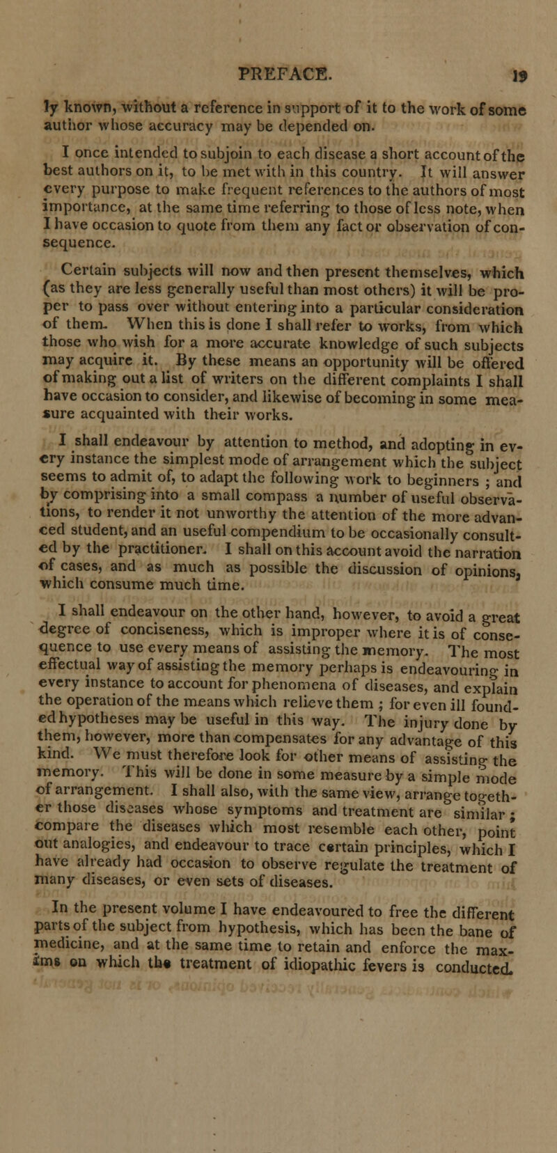 ly known, without a reference in support of it to the work of some author whose accuracy may be depended on. I once intended to subjoin to each disease a short account of the best authors on it, to be met with in this country. It will answer every purpose to make frequent references to the authors of most importance, at the same time referring to those of less note, when I have occasion to quote from them any fact or observation of con- sequence. Certain subjects will now and then present themselves, which (as they are less generally useful than most others) it will be pro- per to pass over without entering into a particular consideration of them. When this is done I shall refer to works, from which those who wish for a more accurate knowledge of such subjects may acquire it. By these means an opportunity will be offered of making out a list of writers on the different complaints I shall have occasion to consider, and likewise of becoming in some mea- sure acquainted with their works. I shall endeavour by attention to method, and adopting in ev- ery instance the simplest mode of arrangement which the subject seems to admit of, to adapt the following work to beginners ; and by comprising into a small compass a number of useful observa- tions, to render it not unworthy the attention of the more advan- ced student, and an useful compendium to be occasionally consult- ed by the practitioner. I shall on this account avoid the narration of cases, and as much as possible the discussion of opinions, which consume much time. I shall endeavour on the other hand, however, to avoid a great degree of conciseness, which is improper where it is of conse- quence to use every means of assisting the memory. The most effectual way of assisting the memory perhaps is endeavouring in every instance to account for phenomena of diseases, and exptain the operation of the means which relieve them ; for even ill found- ed hypotheses may be useful in this way. The injury done by them, however, more than compensates for any advantage of this kind. We must therefore look for other means of assisting the memory. This will be done in some measure by a simple mode of arrangement. I shall also, with the same view, arrange togeth- er those diseases whose symptoms and treatment are similar ; compare the diseases which most resemble each other, point out analogies, and endeavour to trace certain principles, which I have already had occasion to observe regulate the treatment of many diseases, or even sets of diseases. In the present volume I have endeavoured to free the different parts of the subject from hypothesis, which has been the bane of medicine, and at the same time to retain and enforce the max- ims on which th« treatment of idiopathic fevers is conducted.