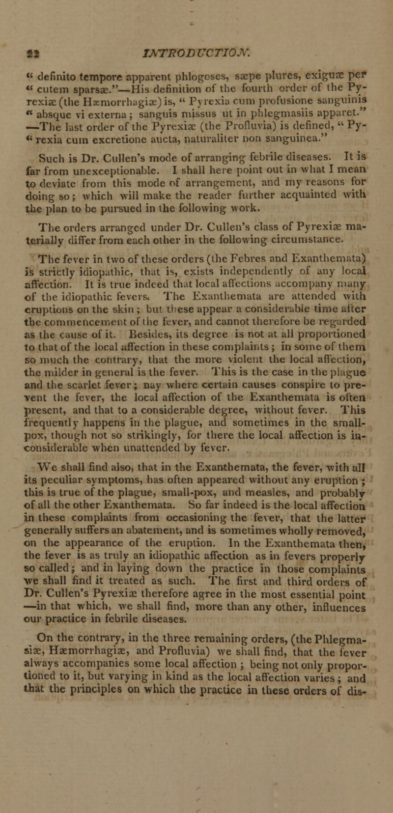 « definite tempore apparent phlogcses, saepe plures, exiguae per u cutem sparsae.—His definition of the fourth order of the Py- rexiae (the Hxmorrhagiae)is,  pyrexia cum profusione sanguinis ** absque vi externa ; sanguis missus ut in phlegmasiis apparet. —The last order of the Pyrexiae (the Profiuvia) is defined,  Py-  rexia cum excretione aucta, naturaliter non sanguinea. Such is Dr. Cullen's mode of arranging febrile diseases. It is far from unexceptionable. I shall here point out in what J mean to deviate from this mode of arrangement, and my reasons for doing so; which will make the reader further acquainted with the plan to be pursued in the following work. The orders arranged under Dr. Cullen's class of Pyrexiae ma- terially differ from each other in the following circumstance. The fever in two of these orders (the Fcbres and Exanthemata) is strictly idiopathic, that is, exists independently of any local affection. It is true indeed that local affections accompany many of the idiopathic fevers. The Exanthemata are attended with eruptions on the skin ; but these appear a considerable time after the commencement of the fever, and cannot therefore be regarded as the cause of it. Besides, its degree is not at all proportioned to that of the local affection in these complaints ; in some of them so much the contrary, that the more violent the local affection, the milder in general is the fever. This is the case in the piague and the scarlet fever; nay where certain causes conspire to pre- vent the fever, the local affection of the Exanthemata is often present, and that to a considerable degree, without fever. This frequently happens in the plague, and sometimes in the small- pox, though not so strikingly, for there the local affection is in- considerable when unattended by fever. We shall find also, that in the Exanthemata, the fever, with all its peculiar symptoms, has often appeared without any eruption ; this is true of the plague, small-pox, and measles, and probablv of all the other Exanthemata. So far indeed is the local affection in these complaints from occasioning the fever, that the latter generally suffers an abatement, and is sometimes wholly removed, on the appearance of the eruption. In the Exanthemata then, the fever is as truly an idiopathic affection as in fevers properly so called; and in laying down the practice in those complaints we shall find it treated as such. The first and third orders of Dr. Cullen's Pyrexiae therefore agree in the most essential point —in that which, we shall find, more than any other, influences our practice in febrile diseases. On the contrary, in the three remaining orders, (the Phlegma- sia;, Haemorrhagiae, and Profiuvia) we shall find, that the fever always accompanies some local affection ; being not only propor- tioned to it, but varying in kind as the local affection varies; and that the principles on which the practice in these orders of dis-