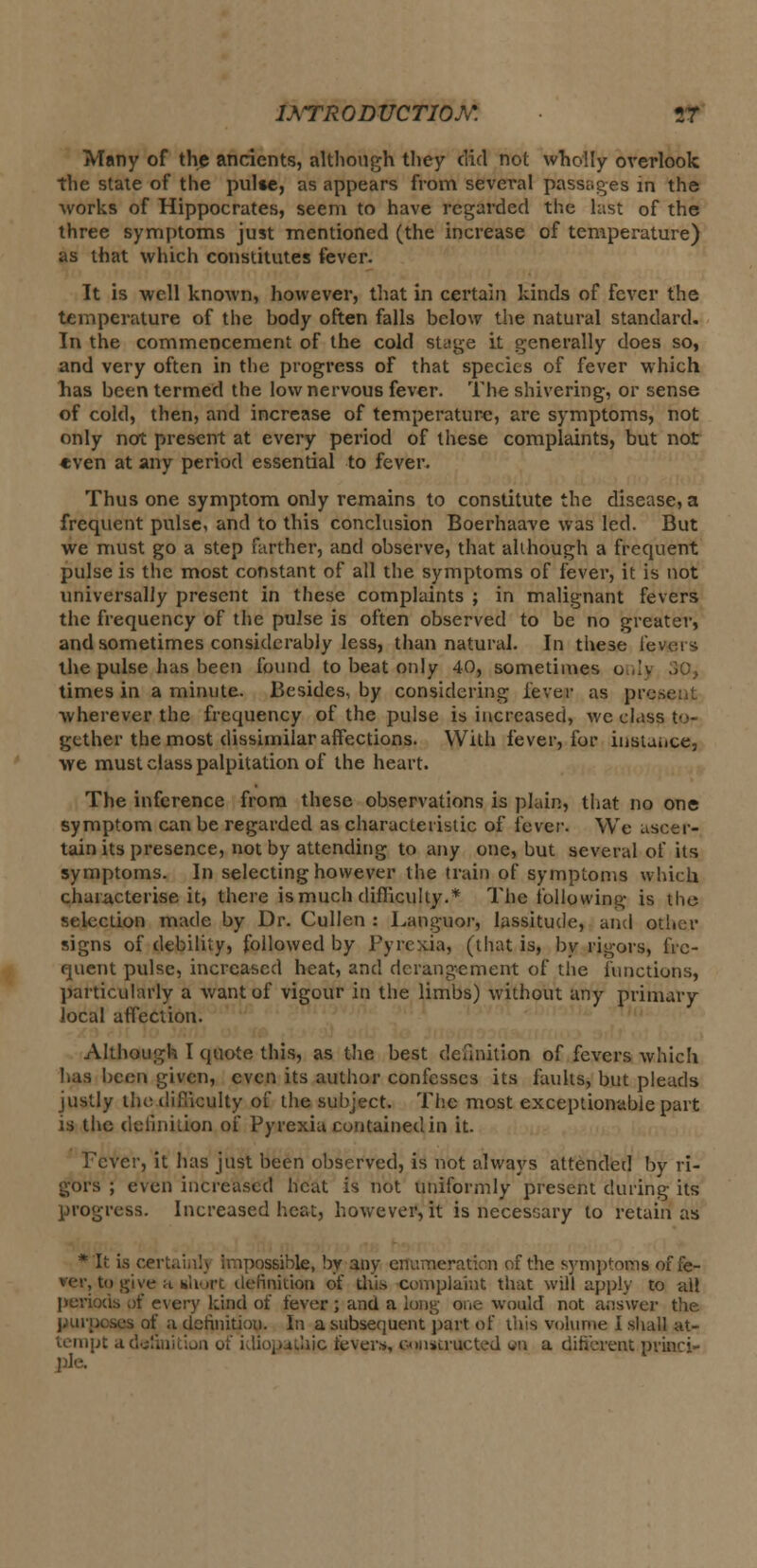 1ATR0DUCTI0M VC Many of the ancients, although they did not wholly overlook the state of the pulse, as appears from several passages in the works of Hippocrates, seem to have regarded the hist of the three symptoms just mentioned (the increase of temperature) as that which constitutes fever. It is well known, however, that in certain kinds of fever the temperature of the body often falls below the natural standard. In the commencement of the cold stage it generally does so, and very often in the progress of that species of fever which has been termed the low nervous fever. The shivering, or sense of cold, then, and increase of temperature, are symptoms, not only not present at every period of these complaints, but not even at any period essential to fever. Thus one symptom only remains to constitute the disease, a frequent pulse, and to this conclusion Boerhaave was led. But we must go a step farther, and observe, that although a frequent pulse is the most constant of all the symptoms of fever, it is not universally present in these complaints ; in malignant fevers the frequency of the pulse is often observed to be no greater, and sometimes considerably less, than natural. In these levers the pulse has been found to beat only 40, sometimes o times in a minute. Besides, hy considering lever as pi wherever the frequency of the pulse is increased, we class to- gether the most dissimilar affections. With fever, for instance, we must class palpitation of the heart. The inference from these observations is plain, that no one symptom can be regarded as characteristic of fever. We ascer- tain its presence, not by attending to any one, but several of its symptoms. In selecting however the train of symptoms which characterise it, there ismuch difficulty.* The following; is the selection made by Dr. Cullen : Languor, lassitude, and other signs of debility, followed by Pyrexia, (that is, by rigors, fre- quent pulse, increased heat, and derangement of the functions, particularly a want of vigour in the limbs) without any primary local affection. Although I quote this, as the best definition of fevers which has been given, even its author confesses its faults, but pleads justly the difficulty of the subject. The most exceptionable part is the definition of Pyrexia contained in it. Fever, it has just been observed, is not always attended by ri- gors ; even increased heat is not uniformly present during its progress. Increased heat, however, it is necessary to retain as * It is certainly impossible, by any enumeration of the symptoms offe- rer, to give a short definition of this complaint that will apply to all periods of every kind of fever ; and a long one- would not answer the purposes of a definition. In a subsequent part of this volume I shall at- tempt a liic fevers, constructed «n a different princi-