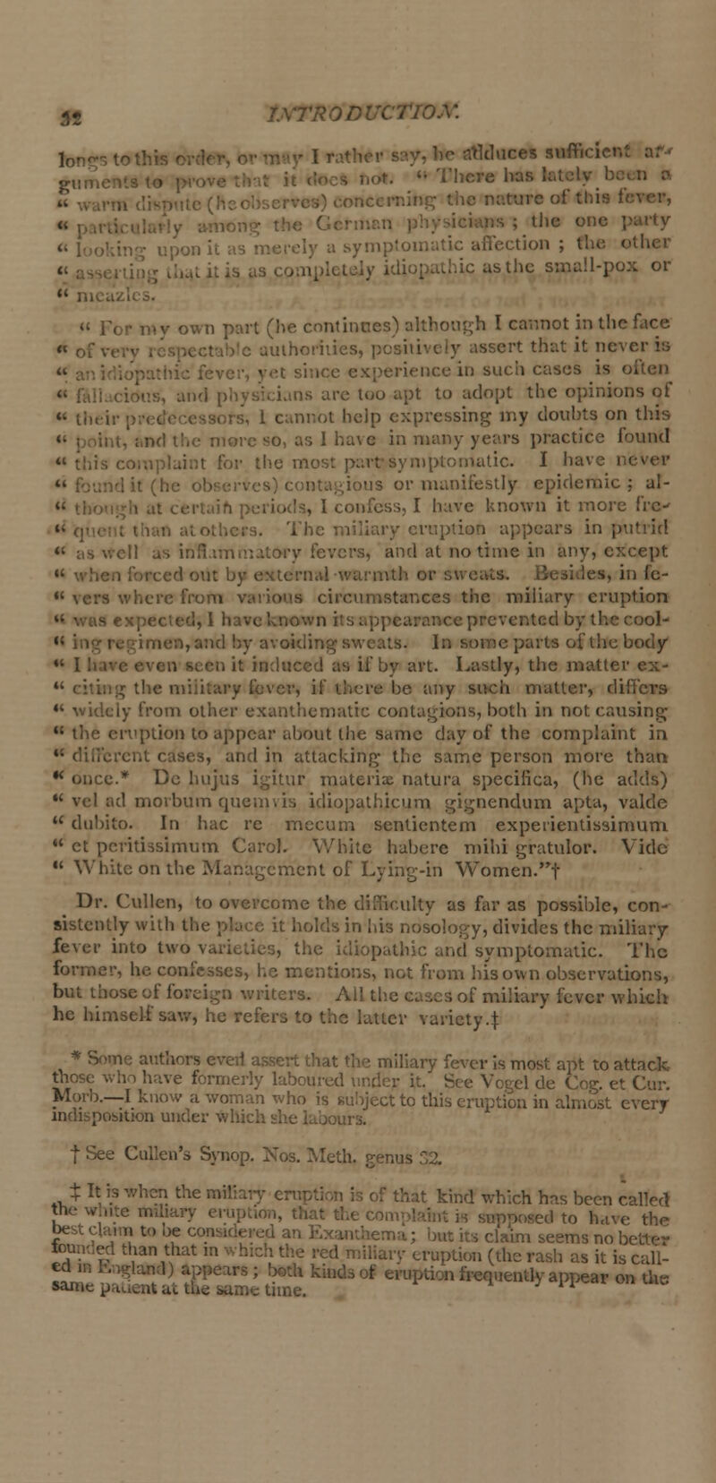 tongs to this t ' Educes sufticien: gumentst* p h<*.  There has 1 iteming the nature of this fi is ; the one ; : ■loiy a symptomatic affection ; the other hie as the sma!l-pox or  mca M For in v own part (lie continues) although I cannot in the face « of luthoriiies, posil ert that it never in ience in such cases is often kis, and physicians are too apt to adopt the opinions of « their p rs, 1 cannot help expressing my doubts on this Int, ;.nd the more so, as 1 have in many years practice found is complaint for the most parr symptomatic. I have nil •is or manifestly epidemic ; al- , I confess, I have known it more fre-  q\ iecs. The miliary eruption appears in putrid «' ;i nmatory fevers, and at no time in any, except icrihil wamitl les, in fe-  vers where from various circumstances the miliary eruption aranee prevented by the cool-  ing regimen, and by avoiding sweats. In someparts of the body •* 11 it induced as if by art. Lastly, the matter ex- «' citing the military fever, if there be any such matter, differs 44 widely from other exanthematie contagions, both in not causing  the eruption to appear about the same day of the complaint in m different cases, and in attacking the same person more than  once.* Do hujus igitur materix natura specifica, (he adds)  vel ad morbum quern vis idiopathicum gignendum apta, valde  dubito. In hac re mccum senticntem expeiientissimum H et peritissimum Carol. White habere mihi gratulor. Vide u White on the Management of Lying-in Women.f Dr. Cullen, to overcome the difficulty as far as possible, con- sistently with the place it holds in his nosology, divides the miliary fever into two topathic and symptomatic. The former, he confesses, he mentions, not from his own observations, but those of foreign writers. All the cases of miliary fever which he himself saw, he refers to the latter variety4 * Some authors even assert that the miliary fever is most apt to attack those who have formerly laboured under it. g de Cog. et Cur. Morb.—I know a woman who is subject to this eruption in almost every indispobition under Which she koours. | See Cullen's Synop. Nos. Meth, genus ± It is when the miliary eruption is of that kind which has been called the white miliary ei-uption, that the com] roposed to have the best claim to be considered an Exanthema; but its claim seems no be) touted than that in Ped miliary eruption (die rash as it is call- „ IB irs ; ^ ki,ld- i frequently appear on the