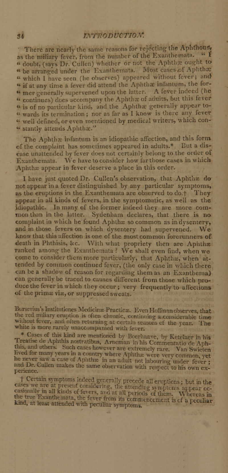 There are nearly the same reasons for rejecting the Aphthous^ as the miliary fever, from the number of the Exanthemata.  t loubt, (says Dr. Cullen) whether or not the Aphthae ought to- « be arranged under the Exanthemata. Most cases .of Aphthae  which I have seen (lie observes) appeared without fever; and  if at any time a lever did attend the Aphthae infantum, the for-  mer generally supervened upon the latter. A fever indeed (he  continues) does accompany the Aphthae of adults, but this fever  is of no particular kind, and the Aphthae generally appear to- u wards its termination; nor as far as I know is there any fever « we'd denned, or even mentioned by medical writers, which con- antly attends Aphthae. The Aphthae infantum is an idiopathic affection, and this form of the complaint has sometimes appeared in adults.* But a dis- ease unattended by fever does not certainly belong to the order of Exanthemata. We have to consider how far those cases in which Aphthae appear in fever deserve a place in this order. I have just quoted Dr. Cullcn's observation, that Aphtha do not appear in a fever distinguished by any particular symptoms, us the eruptions in the Exanthemata are observed to do.t They appear in all kinds of fevers, in the symptomatic, as well as the idiopathic. In many of the former indeed they are more com- mon than in the latter. Sydenham declares, that there is no complaint in which he found Aphthx so common as in dysentery, and in those fevers on which dysentery had supervened. We know that this affection is one of the most common forerunners of death in Phthisis, &c. With what propriety then are Aphtha ranked among the Exanthemata ? We shall even find, when we come to consider them more particularly, that Aphthas, when at- tended by common continued fever, (the only case in which there can be a shadow of reason for regarding them as an Exanthema) can generally be traced to causes different from those which pro- duce the fever in which they occur ; very frequently to affections of the prima; via, or suppressed sweats. Burserius's Institutiones Medkinae Praclicx. Even Hoffman observes, that the red miliary eruption is often chronic, continuing a consicerablc time without fever, and often returning at certain seasons of the year. The white is more rarely unaccompanied with fever. * Cases of this kind are mentioned by Boerhaave, by Ketelacr in his 1 reatise de Aphthis nostratibus, Arncman in his Commentatio de Anh- this, and others. Such cases however are extremely rare. Van Swieten lived tor many years m a country where Aphtha were very common yet he never saw a case of Aphthas in an adult not labouring under fever : and Ur. Cullen makes the same observation with respect to his own ex- perience. t Certain symptoms indeed generally precede all eruptions: but in the cases we are at present considering, the attending symptoms appear oc- casionally™ al I kinds of fevers, and at all periods of them. Whereas in he true Exanthemata, the fever from its commencement is cf a peculiar kind, at least attended with peculiar symptoms. ' F