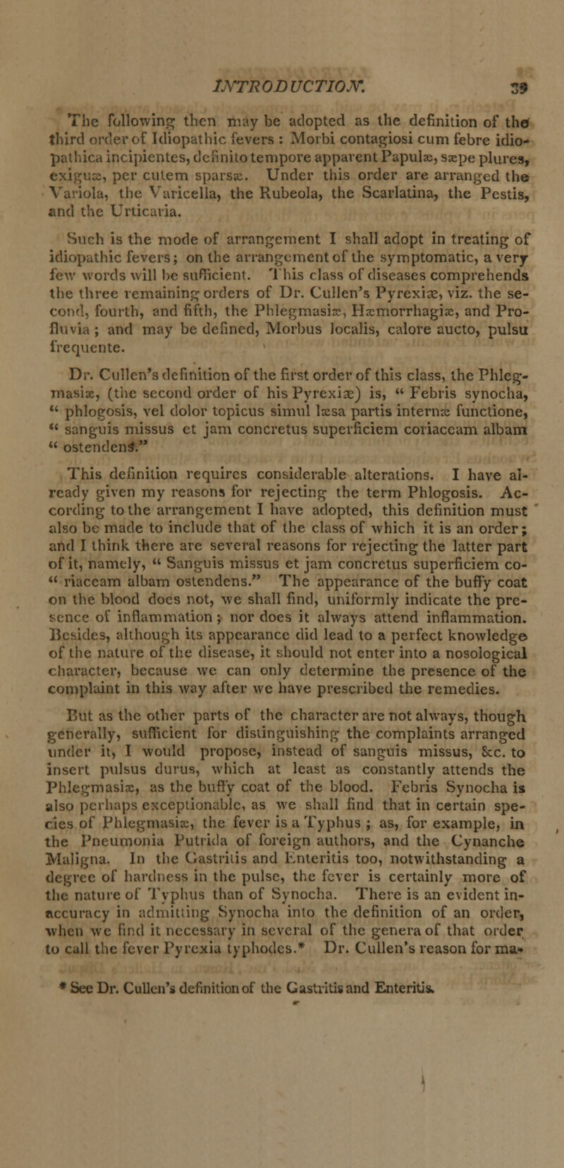 The following then may be adopted as the definition of thd third order of Idiopathic fevers : Morbi contagiosi cum febre idio- pathica incipicntes, definito tempore apparent Papulae, sxpe plures, exigux, per culem sparsx. Under this order are arranged the la, the Varicella, the Rubeola, the Scarlatina, the Pestis, and the Urticaria. Such is the mode of arrangement I shall adopt in treating of idiopathic fevers; on the arrangement of the symptomatic, a very few words will be sufficient. This class of diseases comprehends the three remaining orders of Dr. Cullen's Pyrexiae, viz. the se- cond, fourth, and fifth, the Phlegmasia, Hxmorrhagix, and Pro- flu via ; and may be defined, Morbus localis, calore aucto, pulsu irequcnte. Dr. Cullen's definition of the first order of this class, the Phleg- masix, (the second order of his Pyrexiae) is,  Febris synocha,  phlogosis, vel dolor topicus simul lxsa partis interna functione,  sanguis missus et jam concretus superficiem coriaccam albam  ostendenS. This definition requires considerable alterations. I have al- ready given my reasons for rejecting the term Phlogosis. Ac- cording to the arrangement I have adopted, this definition must also be made to include that of the class of which it is an order; and I think there are several reasons for rejecting the latter part of it, namely,  Sanguis missus et jam concretus superficiem co-  riaceam albam ostendens. The appearance of the buffy coat on the blood docs not, we shall find, uniformly indicate the pre- sence of inflammation; nor does it always attend inflammation. Besides, although its appearance did lead to a perfect knowledge of the nature of the disease, it should not enter into a nosological character, because we can only determine the presence of the complaint in this way after we have prescribed the remedies. But as the other parts of the character are not always, though generally, sufficient for distinguishing the complaints arranged under it, I would propose, instead of sanguis missus, 8cc. to insert pulsus durus, which at least as constantly attends the Phlegmasix, as the buffy coat of the blood. Febris Synocha is also perhaps exceptionable, as we shall find that in certain spe- cies of Phlegmasix, the fever is a Typhus ; as, for example, in the Pneumonia Putricla of foreign authors, and the Cynanche Maligna. In the Gastritis and Enteritis too, notwithstanding a degree of hardness in the pulse, the fever is certainly more of the nature of Typhus than of Synocha. There is an evident in- accuracy in admitting Synocha into the definition of an order, when we find it necessary in several of the genera of that order to call the fever Pyrexia typhodes.* Dr. Cullen's reason for ma* * See Dr. Cullen's definition of the Gastritis and Enteritis.