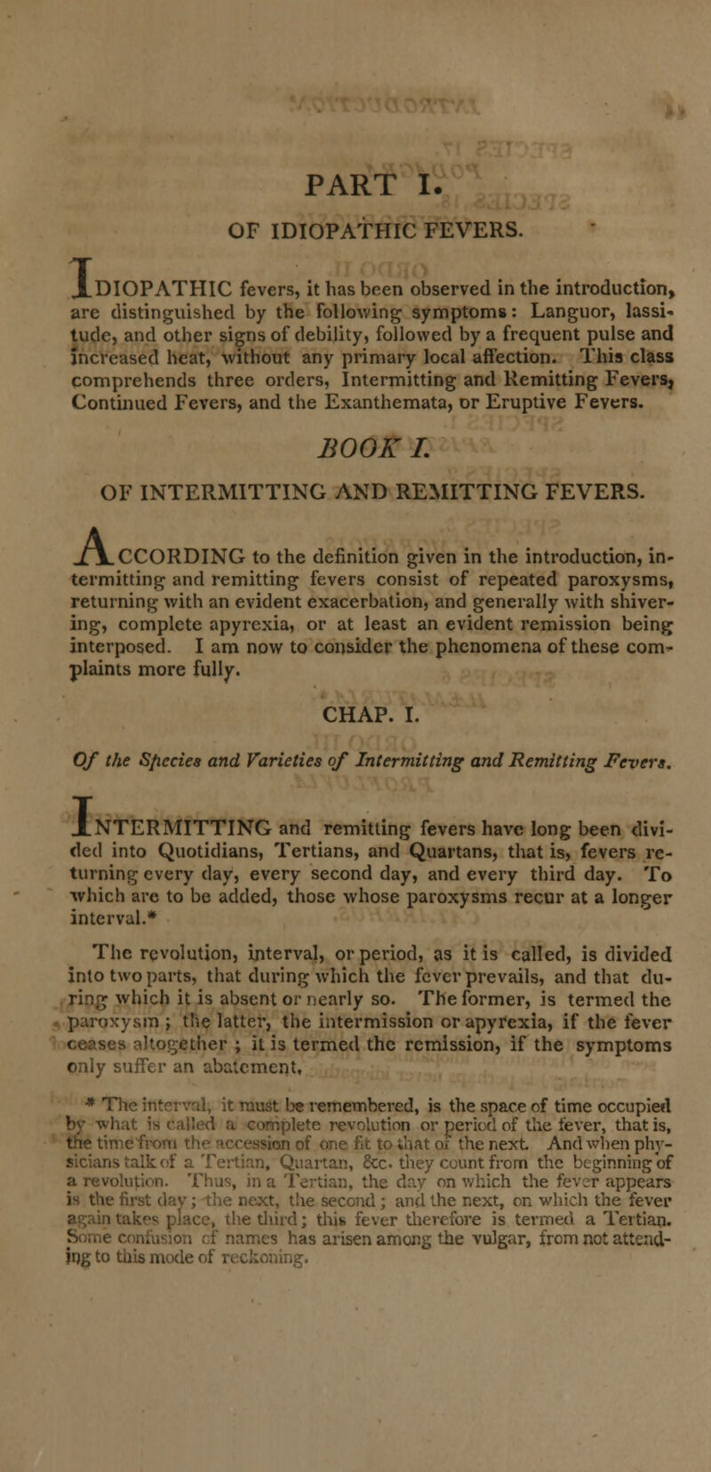 OF IDIOPATHIC FEVERS. XOIOPATHIC fevers, it has been observed in the introduction, are distinguished by the following symptoms: Languor, lassi- tude, and other signs of debility, followed by a frequent pulse and increased heat, without any primary local affection. This class comprehends three orders, Intermitting and Remitting Fevers, Continued Fevers, and the Exanthemata, or Eruptive Fevers. BOOK I. OF INTERMITTING AND REMITTING FEVERS. A, .CCORDING to the definition given in the introduction, in- termitting and remitting fevers consist of repeated paroxysms, returning with an evident exacerbation, and generally with shiver- ing, complete apyrexia, or at least an evident remission being interposed. I am now to consider the phenomena of these com- plaints more fully. CHAP. I. Of the Species and Varieties of Intermitting and Remitting Fevers. J_NTERMITTING and remitting fevers have long been divi- ded into Quotidians, Tertians, and Quartans, that is, fevers re- turning every day, every second day, and every third day. To which are to be added, those whose paroxysms recur at a longer interval.* The revolution, interval, or period, as it is called, is divided into two parts, that during which the fever prevails, and that du- ring which it is absent or nearly so. The former, is termed the paroxysm ; the latter, the intermission or apyrexia, if the fever ceases altogether ; it is termed the remission, if the symptoms only suffer an abatement, * The interval, it must be remembered, is the space of time occupied by what is railed a complete revolution or period of the fever, that is, the time from the accession of one fit to that of the next And when phy- sicians talk of a Tertian, Quartan, &c. they count from the beginning of a revolution. Thus, in a Tertian, the day on which the fever appears is the first dav; the next, the second; and the next, on which the fever place, the diird; this fever tiierefore is termed a Tertian. : names has arisen among the vulgar, from not attend- ing to this mode of reckoning.