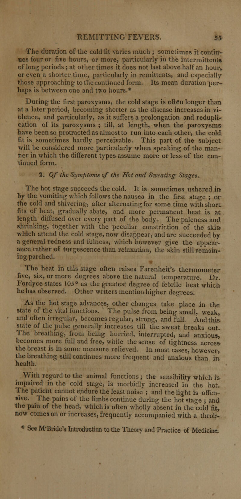 The duration of the cold fit varies much ; sometimes it contin- ues four or five hours, or more, particularly in the intermittent* of long periods ; at other times it does not last ahove half an hour, or even a shorter time, particularly in remittents, and especially those approaching to tfie continued form. Its mean duration per- haps is between one and two hours.* During the first paroxysms, the cold stage is often longer than at a later period, becoming shorter as the disease increases in vi- olence, and particularly, as it suffers a prolongation and redupli- cation of its paroxysms ; till, at length, when the paroxysms have been so protracted as almost to run into each other, the cold fit is sometimes hardly perceivable. This part of the subject will be considered more particularly when speaking of the man- ner in which the different types assume more or less of the con- tinued form. 2. Of the Sijmfitoma of the Hot and Sweating Stages. The hot stage succeeds the cold. It is sometimes ushered in- by the vomiting which follows the nausea in the first stage ; or the cold and shivering, after alternating for some time with short fits of heat, gradually abate, and more permanent heat is at length diffused over every part of the body. The paleness and shrinking, together with the peculiar constriction of the skin which attend the cold stage, now disappear, and are succeeded by a general redness and fulness, which however give the appear- ance rather of turgescencc than relaxation, the skin still remain- ing parched. v The heat in this stage often raises Farenheit's thermometer five, six, or more degrees above the natural temperature. Dr. Fordyce states 105° as the greatest degree of febrile heat which he has observed. Other writers mention higher degrees. As the hot stage advances, other changes take place in the state of the vital functions. The pulse from being small, weak, and often irregular, becomes regular, strong, and full. And this state of the pulse generally increases till the sweat breaks out. The breathing, from being hurried, interrupted, and anxious, becomes more full and free, while the sense of tightness across the breast is in some measure relieved. In most cases, however, the breathing still continues more frequent and anxious than in health. With regard to the animal functions ; the sensibility which is impaired in the cold stage, is morbidly increased in the hot. The patient cannot endure the least noise ; and the light is offen- sive. The pains of the limbs continue during the hot stage ; and the pain of the head, which is often wholly absent in the cold fit, now comes on or increases, frequently accompanied with a throb- * See M'Bride's Introduction to the Theory and Practice of Medicine.