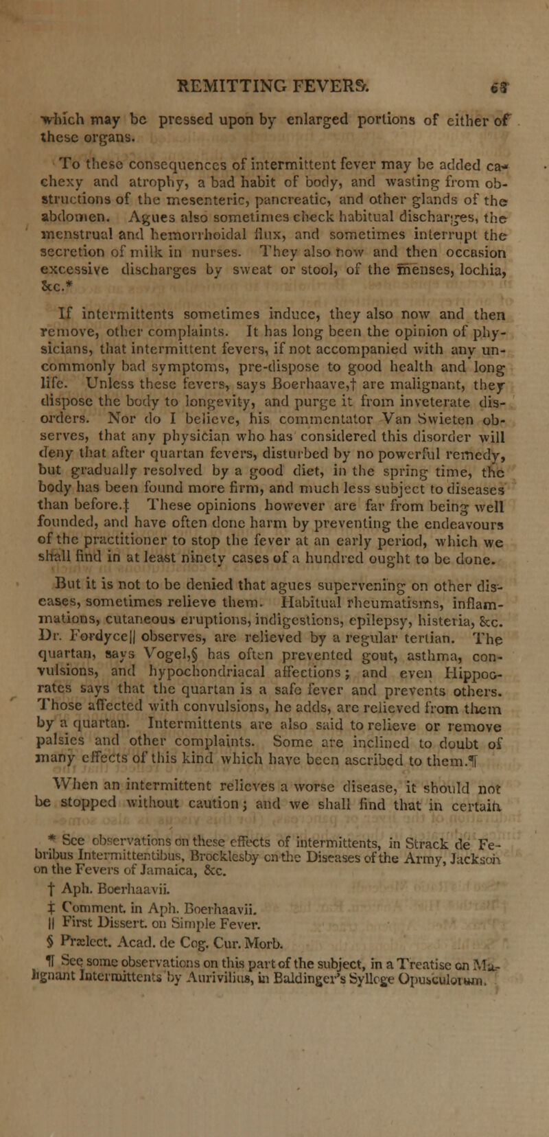 which may be pressed upon by enlarged portions of either of these organs. To these consequences of intermittent fever may be added ca* chexy and atrophy, a bad habit of body, and wasting from ob- structions of the mesenteric, pancreatic, and other glands of the? abdomen. Agues also sometimes check habitual discharges, the menstrual and hemorrhoidal Mux, and sometimes interrupt the secretion of milk in nurses. They also now and then occasion excessive discharges by sweat or stool, of the menses, lochia, Sec* If intermittents sometimes induce, they also now and then remove, other complaints. It has long been the opinion of phy- sicians, that intermittent fevers, if not accompanied with any un- commonly bad symptoms, pre-dispose to good health and long life. Unless these fevers, says Boerhaave,t are malignant, they dispose the body to longevity, and purge it from inveterate dis- orders. Nor do I believe, his commentator Van Swieten ob- serves, that any physician who has considered this disorder will deny that after quartan fevers, disturbed by no powerful remedy, but gradually resolved by a good diet, in the spring time, the body has been found more firm, and much less subject to diseases than before.}: These opinions however are far from being well founded, and have often done harm by preventing the endeavours of the practitioner to stop the fever at an early period, which we shall find in at least ninety cases of a hundred ought to be done. But it is not to be denied that agues supervening on other dis- eases, sometimes relieve them. Habitual rheumatisms, inflam- mations, cutaneous eruptions, indigestions, epilepsy, histeria, 8cc. Dr. Fordyce|| observes, are relieved by a regular tertian. The quartan, says Vogel,§ has often prevented gout, asthma, con- vulsions, and hypochondriacal affections j and even Hippoc- rates says that the quartan is a safe fever and prevents others. Those affected with convulsions, he adds, arc relieved from them by a quartan. Intermittents are also said to relieve or remove palsies and other complaints. Some are inclined to doubt of many effects of this kind which have been ascribed to them.Tf When an intermittent relieves a worse disease, it should not be stopped without caution j and we shall find that in certain. * See observations on these effects of intermittents, in Strack de Fe- bribus Intermitter.tibus, Brocklesby en the Diseases of the Army, Jackson on the Fevers of Jamaica, &c. | Aph. Boerhaavii. X Comment, in Aph. Boerhaavii. || First Dissert, on Simple Fever. § Prxlect. Acad, de Cog. Cur. Morb. H Seq some observations on this part of the subject, in a Treatise en Ma- lignant Intermittents by Aurivilius, in Baldinger's Syllcge Opubculovwii,