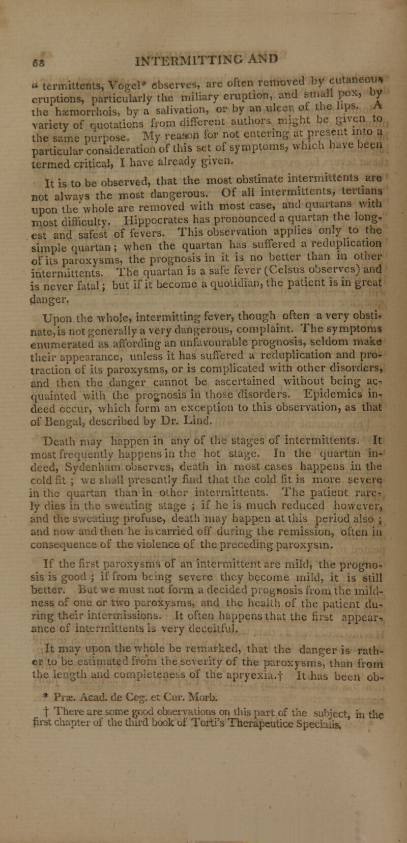 u termhtehts, Vogel* observes, are often removed by cutaneou* eruptions, particularly the miliary eruption, and small pox, uy the hxmorrhois, by a salivation, or by an ulcer ot the lips, A variety of quotations from different authors might be given to the same purpose. My reason for not entering at present into a particular consideration of this set of symptoms, which have been termed critical, I have already given. It is to be observed, that the most obstinate intermittents are not always the most dangerous. Of all intermittents, tertians upon the'whole are removed with most case, and quartans with most difficulty. Hippocrates has pronounced a quartan the long- est and safest of fevers. This observation applies only to the simple quartan; when the quartan has suffered a reduplication of its paroxysms, the prognosis in it is no better than in other intermittents. The quartan is a safe fever (Celsus observes) and is never fatal; but if it become a quotidian, the patient is in great danger. Upon the whole, intermitting fever, though often a very obsti* nate,is not generally a very dangerous, complaint. The symptoms enumerated as affording an unfavourable prognosis, seldom make their appearance, unless it has suffered a reduplication and pro- traction of its paroxysms, or is complicated with other disorders, and then the danger cannot be ascertained without being &c-. quainted with the prognosis in those disorders. Epidemics in, deed occur, which form an exception to this observation, as that of Bengal, described by Dr. Lind. Death may happen in any of the stages of intermittents. It most frequently happens in the hot stage. In the quartan in- deed, Sydenham observes, death in most cases happens in tlie cold fit ; we shall presently find that the cold fit is more severe in the quartan than in other intermittents. The patient rare- ly dies i:i t!.e sweating stage ; if he is much reduced however, and the sweating profuse, death may happen at this period also ; and now and then he is carried oh* during the remission, often in consequence of the violence of the preceding paroxysm. If the first paroxysms of an intermittent are mild, the progno- sis is good ; if from being severe they become mild, it is still better. Bat we must not form a decided prognosis from the mild- ness of one or two paroxysms, and the health of the patient du- ring their intermissions. It often happens that the first appear^ ance of intermittents is very deceitful. It may upon the whole be remarked, that the danger is rath- er to be estimated from the severity of the paroxysms, than from the length and completeness of the apryexia.f It has been ob- * Prae. Acad, de Cc£. et Cur. Morb. t There are some good observations on this part of the subject in the first chapter of the third lwok of Torti's Thcrapeutice Speciiuis,